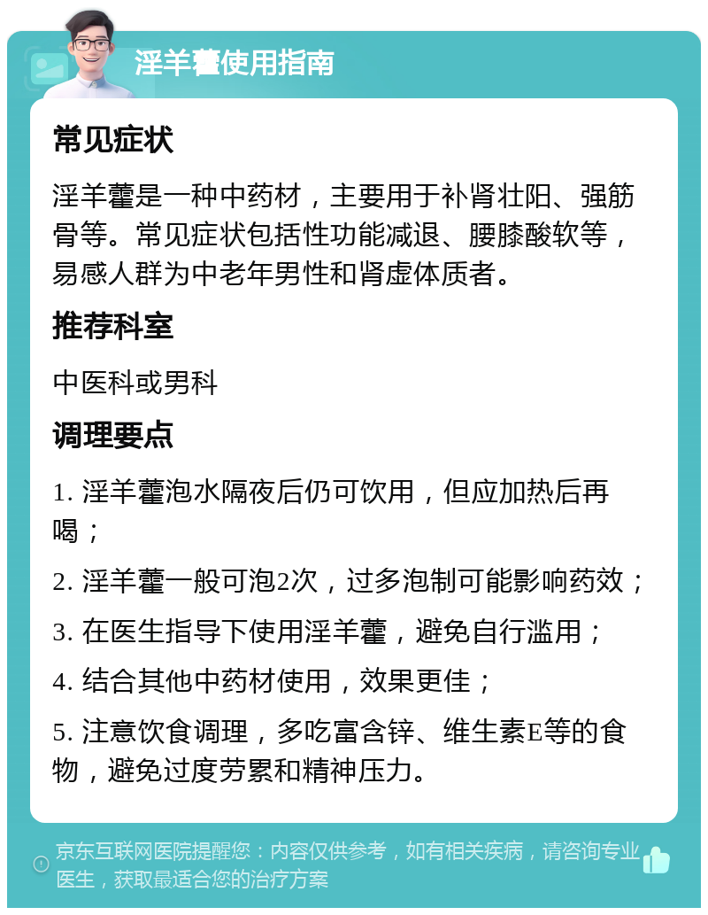 淫羊藿使用指南 常见症状 淫羊藿是一种中药材，主要用于补肾壮阳、强筋骨等。常见症状包括性功能减退、腰膝酸软等，易感人群为中老年男性和肾虚体质者。 推荐科室 中医科或男科 调理要点 1. 淫羊藿泡水隔夜后仍可饮用，但应加热后再喝； 2. 淫羊藿一般可泡2次，过多泡制可能影响药效； 3. 在医生指导下使用淫羊藿，避免自行滥用； 4. 结合其他中药材使用，效果更佳； 5. 注意饮食调理，多吃富含锌、维生素E等的食物，避免过度劳累和精神压力。