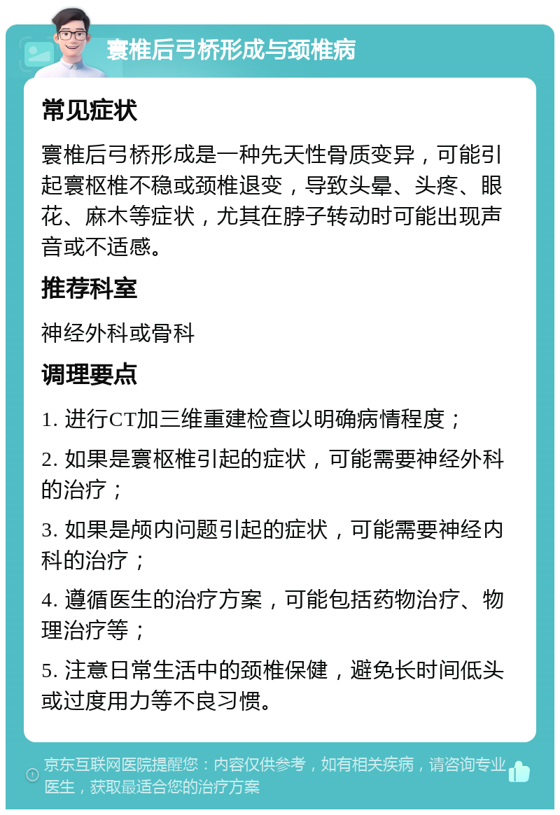 寰椎后弓桥形成与颈椎病 常见症状 寰椎后弓桥形成是一种先天性骨质变异，可能引起寰枢椎不稳或颈椎退变，导致头晕、头疼、眼花、麻木等症状，尤其在脖子转动时可能出现声音或不适感。 推荐科室 神经外科或骨科 调理要点 1. 进行CT加三维重建检查以明确病情程度； 2. 如果是寰枢椎引起的症状，可能需要神经外科的治疗； 3. 如果是颅内问题引起的症状，可能需要神经内科的治疗； 4. 遵循医生的治疗方案，可能包括药物治疗、物理治疗等； 5. 注意日常生活中的颈椎保健，避免长时间低头或过度用力等不良习惯。