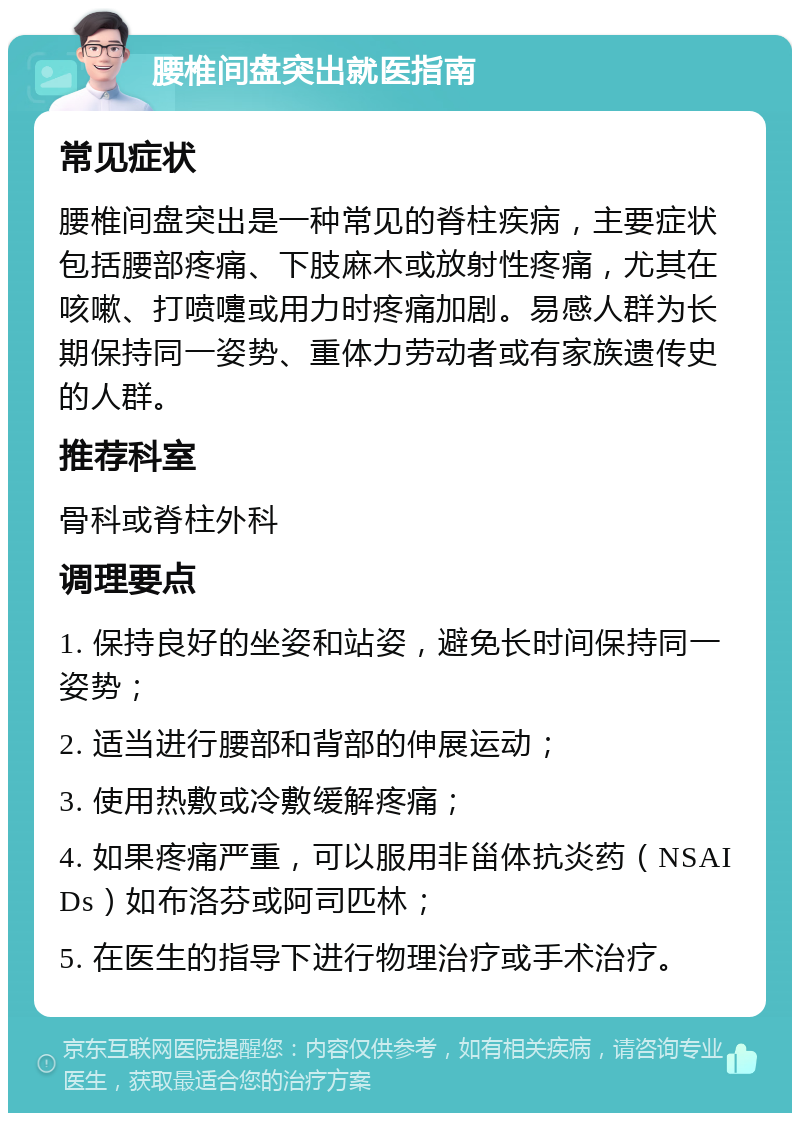 腰椎间盘突出就医指南 常见症状 腰椎间盘突出是一种常见的脊柱疾病，主要症状包括腰部疼痛、下肢麻木或放射性疼痛，尤其在咳嗽、打喷嚏或用力时疼痛加剧。易感人群为长期保持同一姿势、重体力劳动者或有家族遗传史的人群。 推荐科室 骨科或脊柱外科 调理要点 1. 保持良好的坐姿和站姿，避免长时间保持同一姿势； 2. 适当进行腰部和背部的伸展运动； 3. 使用热敷或冷敷缓解疼痛； 4. 如果疼痛严重，可以服用非甾体抗炎药（NSAIDs）如布洛芬或阿司匹林； 5. 在医生的指导下进行物理治疗或手术治疗。