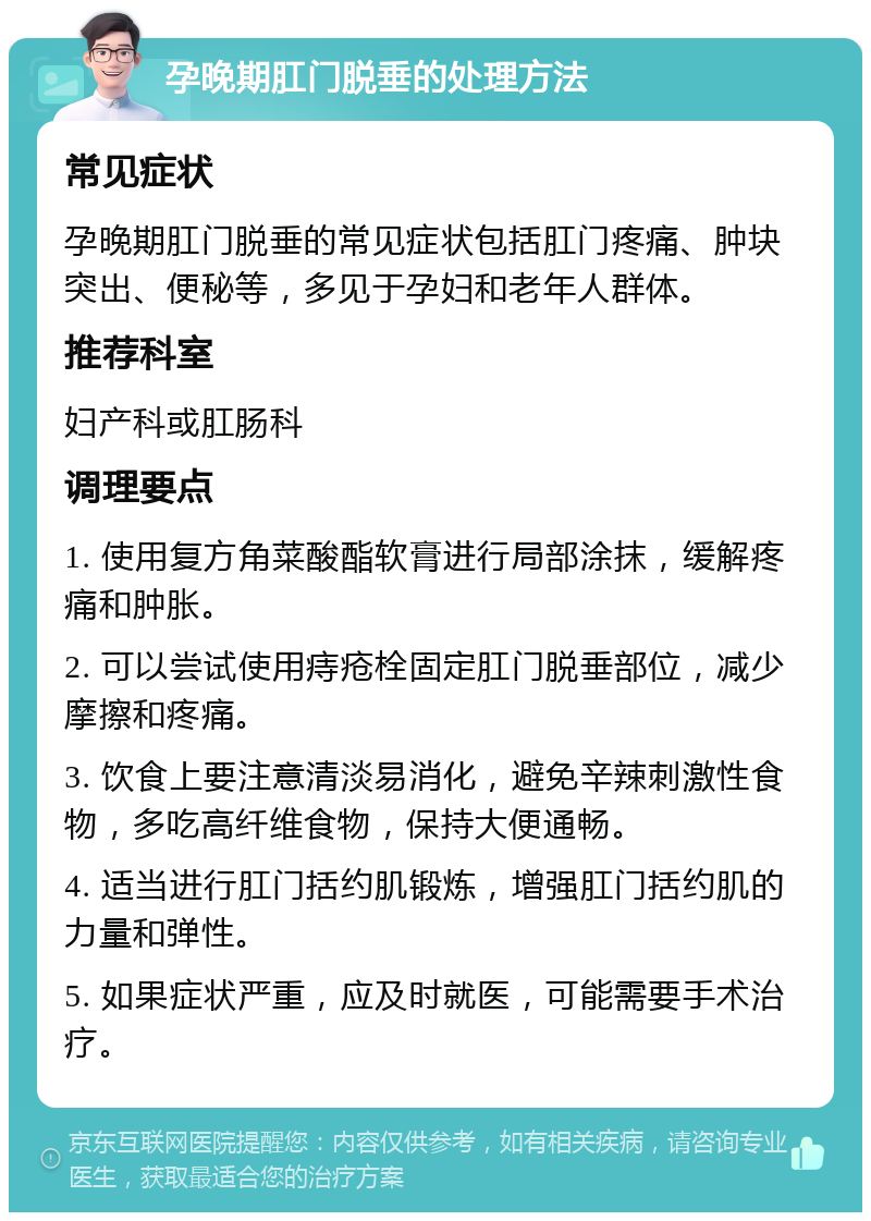 孕晚期肛门脱垂的处理方法 常见症状 孕晚期肛门脱垂的常见症状包括肛门疼痛、肿块突出、便秘等，多见于孕妇和老年人群体。 推荐科室 妇产科或肛肠科 调理要点 1. 使用复方角菜酸酯软膏进行局部涂抹，缓解疼痛和肿胀。 2. 可以尝试使用痔疮栓固定肛门脱垂部位，减少摩擦和疼痛。 3. 饮食上要注意清淡易消化，避免辛辣刺激性食物，多吃高纤维食物，保持大便通畅。 4. 适当进行肛门括约肌锻炼，增强肛门括约肌的力量和弹性。 5. 如果症状严重，应及时就医，可能需要手术治疗。