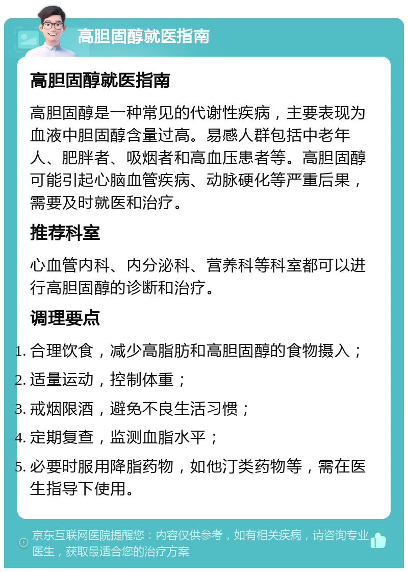 高胆固醇就医指南 高胆固醇就医指南 高胆固醇是一种常见的代谢性疾病，主要表现为血液中胆固醇含量过高。易感人群包括中老年人、肥胖者、吸烟者和高血压患者等。高胆固醇可能引起心脑血管疾病、动脉硬化等严重后果，需要及时就医和治疗。 推荐科室 心血管内科、内分泌科、营养科等科室都可以进行高胆固醇的诊断和治疗。 调理要点 合理饮食，减少高脂肪和高胆固醇的食物摄入； 适量运动，控制体重； 戒烟限酒，避免不良生活习惯； 定期复查，监测血脂水平； 必要时服用降脂药物，如他汀类药物等，需在医生指导下使用。