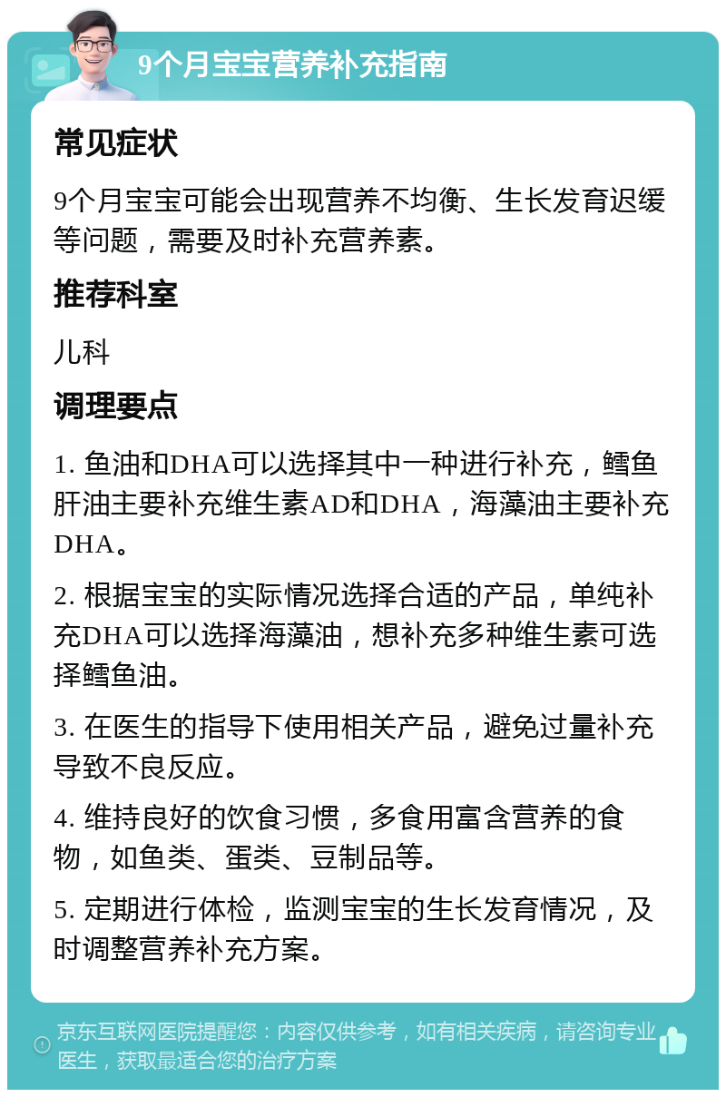 9个月宝宝营养补充指南 常见症状 9个月宝宝可能会出现营养不均衡、生长发育迟缓等问题，需要及时补充营养素。 推荐科室 儿科 调理要点 1. 鱼油和DHA可以选择其中一种进行补充，鳕鱼肝油主要补充维生素AD和DHA，海藻油主要补充DHA。 2. 根据宝宝的实际情况选择合适的产品，单纯补充DHA可以选择海藻油，想补充多种维生素可选择鳕鱼油。 3. 在医生的指导下使用相关产品，避免过量补充导致不良反应。 4. 维持良好的饮食习惯，多食用富含营养的食物，如鱼类、蛋类、豆制品等。 5. 定期进行体检，监测宝宝的生长发育情况，及时调整营养补充方案。