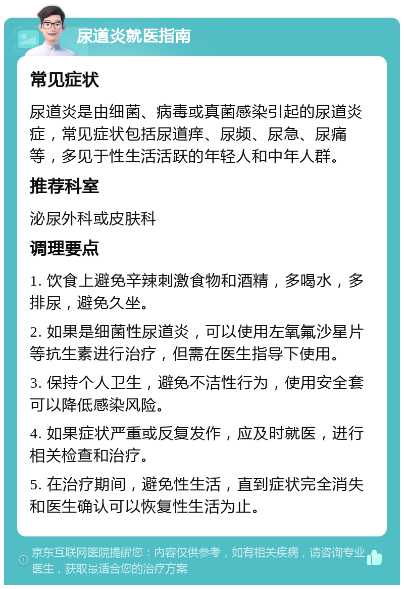 尿道炎就医指南 常见症状 尿道炎是由细菌、病毒或真菌感染引起的尿道炎症，常见症状包括尿道痒、尿频、尿急、尿痛等，多见于性生活活跃的年轻人和中年人群。 推荐科室 泌尿外科或皮肤科 调理要点 1. 饮食上避免辛辣刺激食物和酒精，多喝水，多排尿，避免久坐。 2. 如果是细菌性尿道炎，可以使用左氧氟沙星片等抗生素进行治疗，但需在医生指导下使用。 3. 保持个人卫生，避免不洁性行为，使用安全套可以降低感染风险。 4. 如果症状严重或反复发作，应及时就医，进行相关检查和治疗。 5. 在治疗期间，避免性生活，直到症状完全消失和医生确认可以恢复性生活为止。