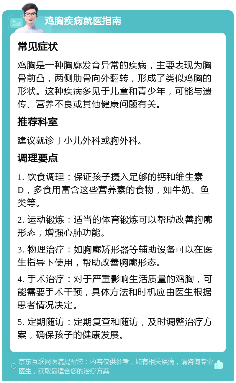 鸡胸疾病就医指南 常见症状 鸡胸是一种胸廓发育异常的疾病，主要表现为胸骨前凸，两侧肋骨向外翻转，形成了类似鸡胸的形状。这种疾病多见于儿童和青少年，可能与遗传、营养不良或其他健康问题有关。 推荐科室 建议就诊于小儿外科或胸外科。 调理要点 1. 饮食调理：保证孩子摄入足够的钙和维生素D，多食用富含这些营养素的食物，如牛奶、鱼类等。 2. 运动锻炼：适当的体育锻炼可以帮助改善胸廓形态，增强心肺功能。 3. 物理治疗：如胸廓矫形器等辅助设备可以在医生指导下使用，帮助改善胸廓形态。 4. 手术治疗：对于严重影响生活质量的鸡胸，可能需要手术干预，具体方法和时机应由医生根据患者情况决定。 5. 定期随访：定期复查和随访，及时调整治疗方案，确保孩子的健康发展。