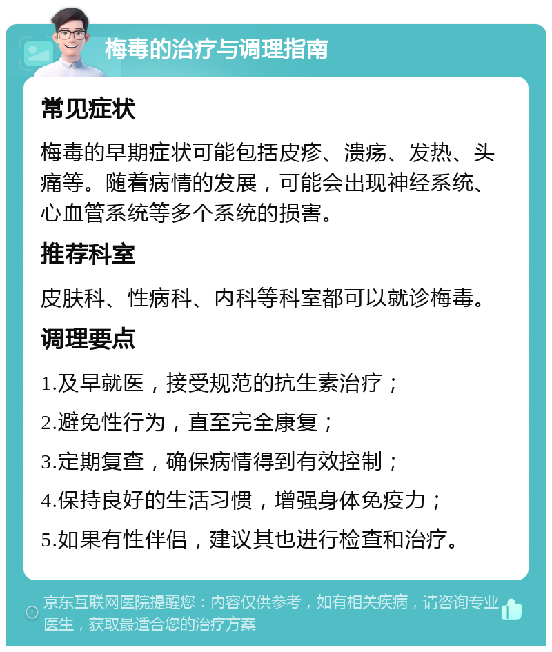 梅毒的治疗与调理指南 常见症状 梅毒的早期症状可能包括皮疹、溃疡、发热、头痛等。随着病情的发展，可能会出现神经系统、心血管系统等多个系统的损害。 推荐科室 皮肤科、性病科、内科等科室都可以就诊梅毒。 调理要点 1.及早就医，接受规范的抗生素治疗； 2.避免性行为，直至完全康复； 3.定期复查，确保病情得到有效控制； 4.保持良好的生活习惯，增强身体免疫力； 5.如果有性伴侣，建议其也进行检查和治疗。