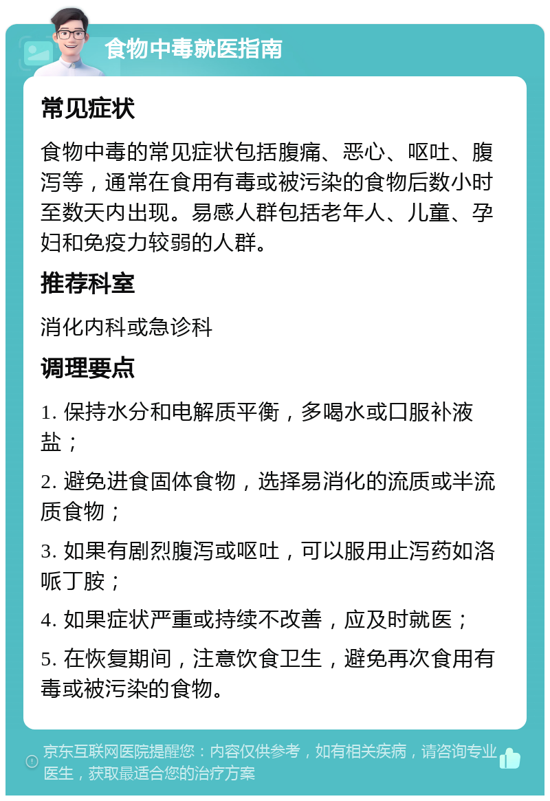 食物中毒就医指南 常见症状 食物中毒的常见症状包括腹痛、恶心、呕吐、腹泻等，通常在食用有毒或被污染的食物后数小时至数天内出现。易感人群包括老年人、儿童、孕妇和免疫力较弱的人群。 推荐科室 消化内科或急诊科 调理要点 1. 保持水分和电解质平衡，多喝水或口服补液盐； 2. 避免进食固体食物，选择易消化的流质或半流质食物； 3. 如果有剧烈腹泻或呕吐，可以服用止泻药如洛哌丁胺； 4. 如果症状严重或持续不改善，应及时就医； 5. 在恢复期间，注意饮食卫生，避免再次食用有毒或被污染的食物。