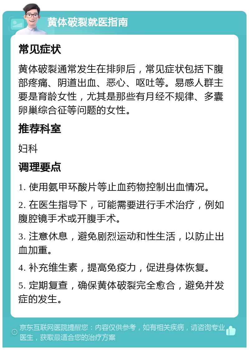 黄体破裂就医指南 常见症状 黄体破裂通常发生在排卵后，常见症状包括下腹部疼痛、阴道出血、恶心、呕吐等。易感人群主要是育龄女性，尤其是那些有月经不规律、多囊卵巢综合征等问题的女性。 推荐科室 妇科 调理要点 1. 使用氨甲环酸片等止血药物控制出血情况。 2. 在医生指导下，可能需要进行手术治疗，例如腹腔镜手术或开腹手术。 3. 注意休息，避免剧烈运动和性生活，以防止出血加重。 4. 补充维生素，提高免疫力，促进身体恢复。 5. 定期复查，确保黄体破裂完全愈合，避免并发症的发生。