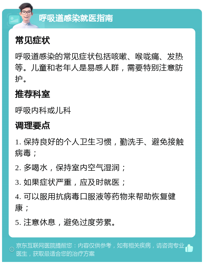 呼吸道感染就医指南 常见症状 呼吸道感染的常见症状包括咳嗽、喉咙痛、发热等。儿童和老年人是易感人群，需要特别注意防护。 推荐科室 呼吸内科或儿科 调理要点 1. 保持良好的个人卫生习惯，勤洗手、避免接触病毒； 2. 多喝水，保持室内空气湿润； 3. 如果症状严重，应及时就医； 4. 可以服用抗病毒口服液等药物来帮助恢复健康； 5. 注意休息，避免过度劳累。