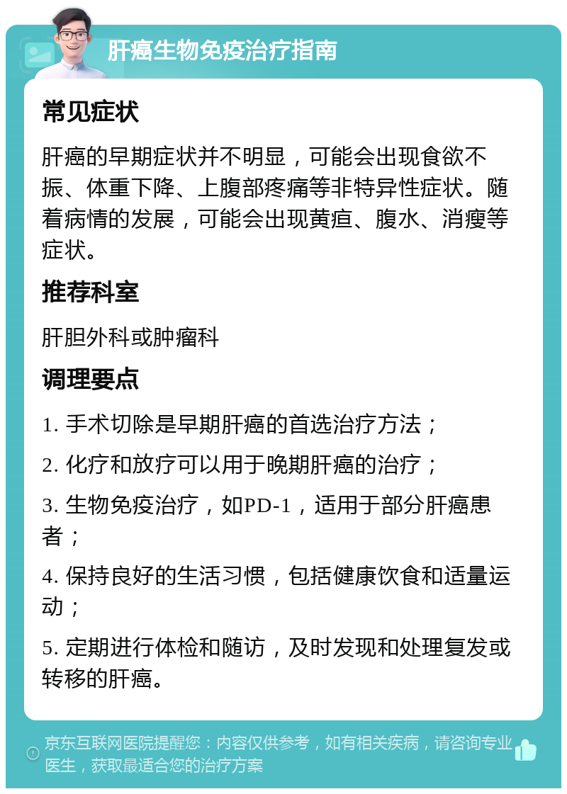 肝癌生物免疫治疗指南 常见症状 肝癌的早期症状并不明显，可能会出现食欲不振、体重下降、上腹部疼痛等非特异性症状。随着病情的发展，可能会出现黄疸、腹水、消瘦等症状。 推荐科室 肝胆外科或肿瘤科 调理要点 1. 手术切除是早期肝癌的首选治疗方法； 2. 化疗和放疗可以用于晚期肝癌的治疗； 3. 生物免疫治疗，如PD-1，适用于部分肝癌患者； 4. 保持良好的生活习惯，包括健康饮食和适量运动； 5. 定期进行体检和随访，及时发现和处理复发或转移的肝癌。