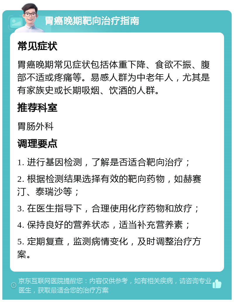 胃癌晚期靶向治疗指南 常见症状 胃癌晚期常见症状包括体重下降、食欲不振、腹部不适或疼痛等。易感人群为中老年人，尤其是有家族史或长期吸烟、饮酒的人群。 推荐科室 胃肠外科 调理要点 1. 进行基因检测，了解是否适合靶向治疗； 2. 根据检测结果选择有效的靶向药物，如赫赛汀、泰瑞沙等； 3. 在医生指导下，合理使用化疗药物和放疗； 4. 保持良好的营养状态，适当补充营养素； 5. 定期复查，监测病情变化，及时调整治疗方案。