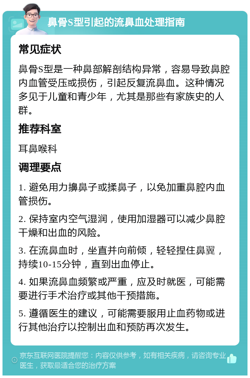 鼻骨S型引起的流鼻血处理指南 常见症状 鼻骨S型是一种鼻部解剖结构异常，容易导致鼻腔内血管受压或损伤，引起反复流鼻血。这种情况多见于儿童和青少年，尤其是那些有家族史的人群。 推荐科室 耳鼻喉科 调理要点 1. 避免用力擤鼻子或揉鼻子，以免加重鼻腔内血管损伤。 2. 保持室内空气湿润，使用加湿器可以减少鼻腔干燥和出血的风险。 3. 在流鼻血时，坐直并向前倾，轻轻捏住鼻翼，持续10-15分钟，直到出血停止。 4. 如果流鼻血频繁或严重，应及时就医，可能需要进行手术治疗或其他干预措施。 5. 遵循医生的建议，可能需要服用止血药物或进行其他治疗以控制出血和预防再次发生。