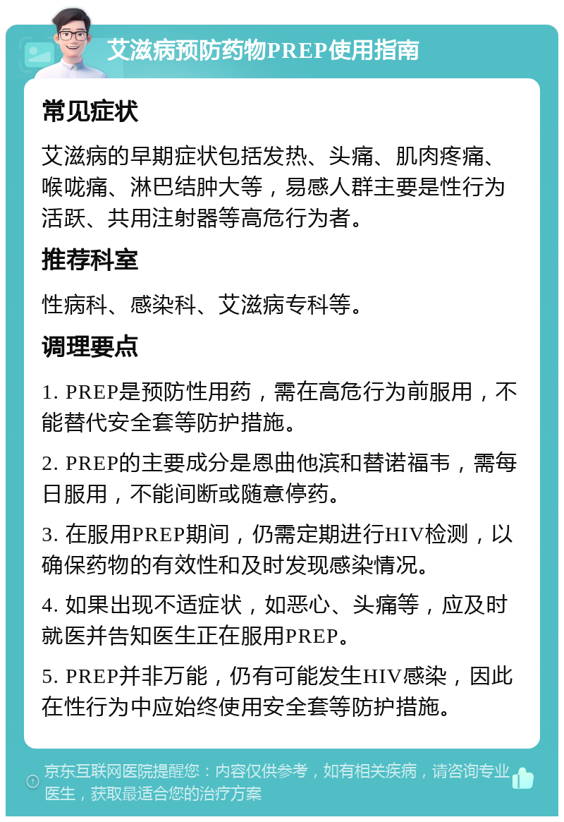 艾滋病预防药物PREP使用指南 常见症状 艾滋病的早期症状包括发热、头痛、肌肉疼痛、喉咙痛、淋巴结肿大等，易感人群主要是性行为活跃、共用注射器等高危行为者。 推荐科室 性病科、感染科、艾滋病专科等。 调理要点 1. PREP是预防性用药，需在高危行为前服用，不能替代安全套等防护措施。 2. PREP的主要成分是恩曲他滨和替诺福韦，需每日服用，不能间断或随意停药。 3. 在服用PREP期间，仍需定期进行HIV检测，以确保药物的有效性和及时发现感染情况。 4. 如果出现不适症状，如恶心、头痛等，应及时就医并告知医生正在服用PREP。 5. PREP并非万能，仍有可能发生HIV感染，因此在性行为中应始终使用安全套等防护措施。