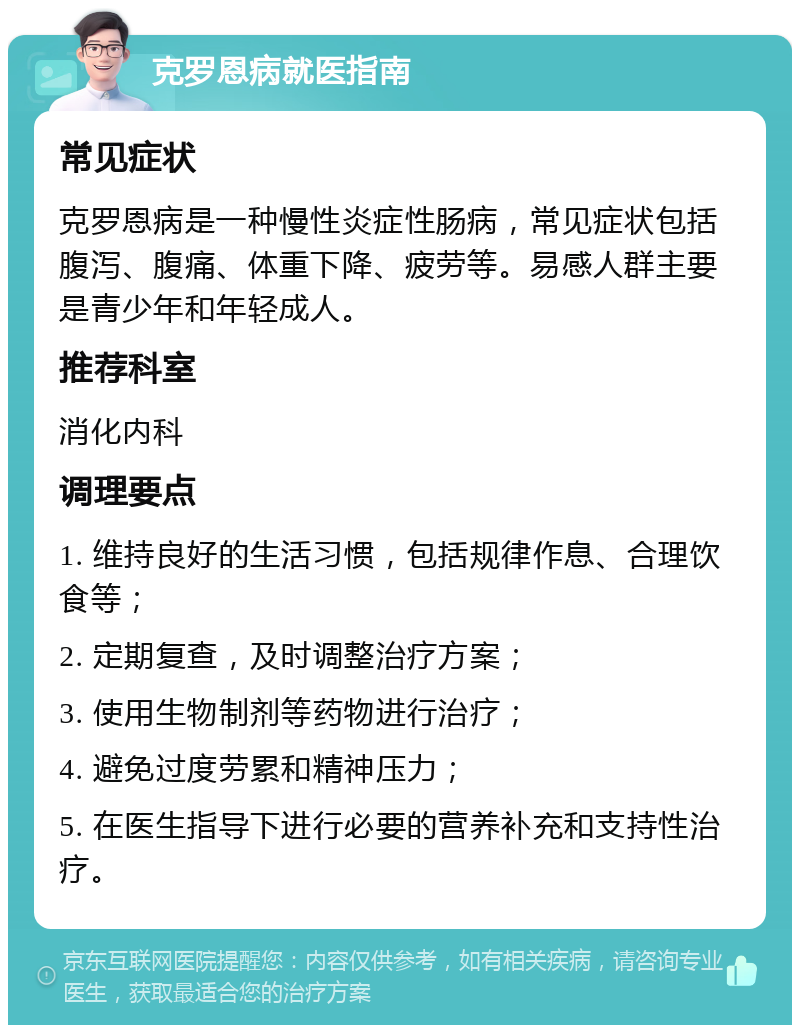 克罗恩病就医指南 常见症状 克罗恩病是一种慢性炎症性肠病，常见症状包括腹泻、腹痛、体重下降、疲劳等。易感人群主要是青少年和年轻成人。 推荐科室 消化内科 调理要点 1. 维持良好的生活习惯，包括规律作息、合理饮食等； 2. 定期复查，及时调整治疗方案； 3. 使用生物制剂等药物进行治疗； 4. 避免过度劳累和精神压力； 5. 在医生指导下进行必要的营养补充和支持性治疗。