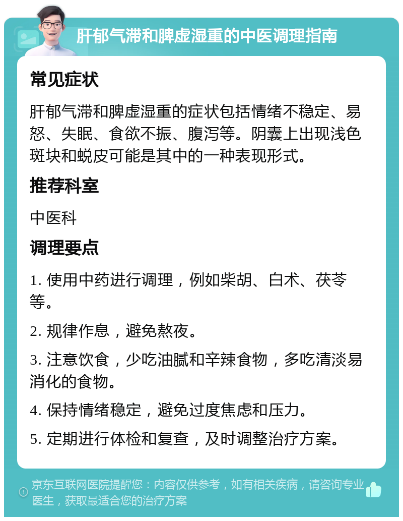 肝郁气滞和脾虚湿重的中医调理指南 常见症状 肝郁气滞和脾虚湿重的症状包括情绪不稳定、易怒、失眠、食欲不振、腹泻等。阴囊上出现浅色斑块和蜕皮可能是其中的一种表现形式。 推荐科室 中医科 调理要点 1. 使用中药进行调理，例如柴胡、白术、茯苓等。 2. 规律作息，避免熬夜。 3. 注意饮食，少吃油腻和辛辣食物，多吃清淡易消化的食物。 4. 保持情绪稳定，避免过度焦虑和压力。 5. 定期进行体检和复查，及时调整治疗方案。