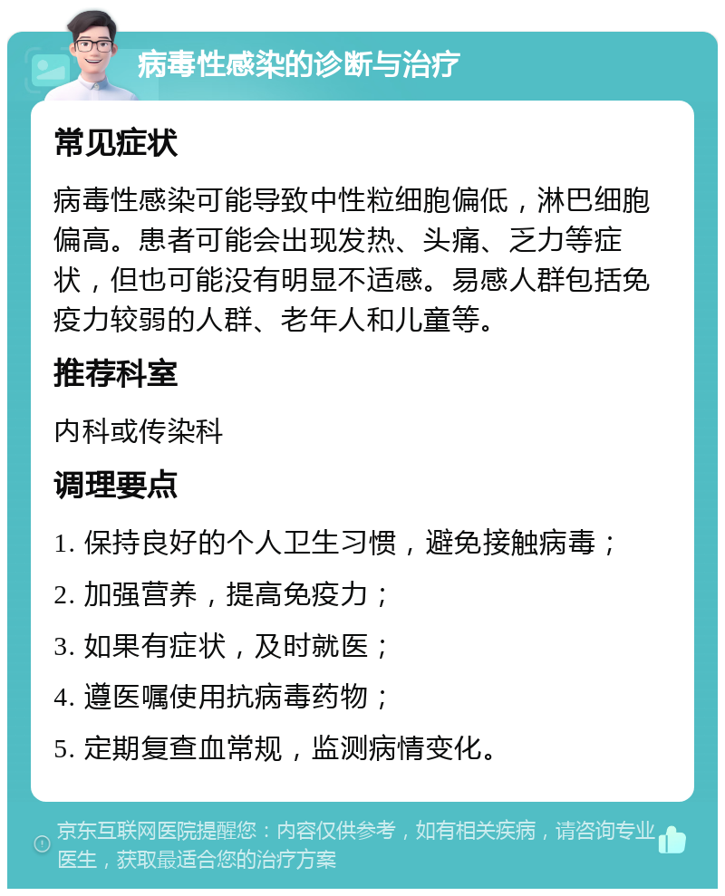 病毒性感染的诊断与治疗 常见症状 病毒性感染可能导致中性粒细胞偏低，淋巴细胞偏高。患者可能会出现发热、头痛、乏力等症状，但也可能没有明显不适感。易感人群包括免疫力较弱的人群、老年人和儿童等。 推荐科室 内科或传染科 调理要点 1. 保持良好的个人卫生习惯，避免接触病毒； 2. 加强营养，提高免疫力； 3. 如果有症状，及时就医； 4. 遵医嘱使用抗病毒药物； 5. 定期复查血常规，监测病情变化。