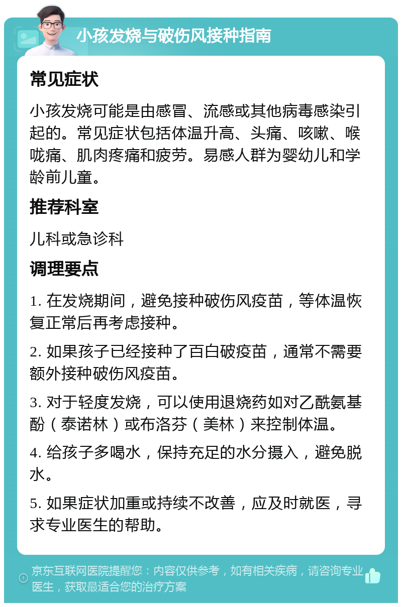 小孩发烧与破伤风接种指南 常见症状 小孩发烧可能是由感冒、流感或其他病毒感染引起的。常见症状包括体温升高、头痛、咳嗽、喉咙痛、肌肉疼痛和疲劳。易感人群为婴幼儿和学龄前儿童。 推荐科室 儿科或急诊科 调理要点 1. 在发烧期间，避免接种破伤风疫苗，等体温恢复正常后再考虑接种。 2. 如果孩子已经接种了百白破疫苗，通常不需要额外接种破伤风疫苗。 3. 对于轻度发烧，可以使用退烧药如对乙酰氨基酚（泰诺林）或布洛芬（美林）来控制体温。 4. 给孩子多喝水，保持充足的水分摄入，避免脱水。 5. 如果症状加重或持续不改善，应及时就医，寻求专业医生的帮助。