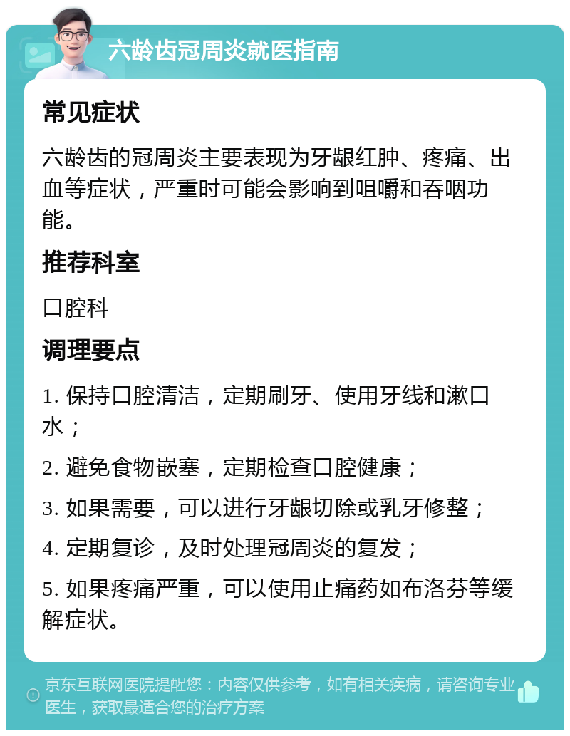 六龄齿冠周炎就医指南 常见症状 六龄齿的冠周炎主要表现为牙龈红肿、疼痛、出血等症状，严重时可能会影响到咀嚼和吞咽功能。 推荐科室 口腔科 调理要点 1. 保持口腔清洁，定期刷牙、使用牙线和漱口水； 2. 避免食物嵌塞，定期检查口腔健康； 3. 如果需要，可以进行牙龈切除或乳牙修整； 4. 定期复诊，及时处理冠周炎的复发； 5. 如果疼痛严重，可以使用止痛药如布洛芬等缓解症状。