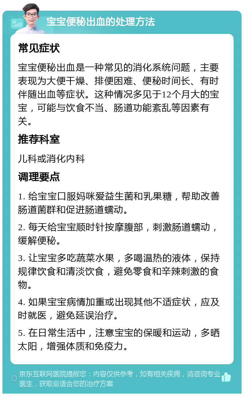 宝宝便秘出血的处理方法 常见症状 宝宝便秘出血是一种常见的消化系统问题，主要表现为大便干燥、排便困难、便秘时间长、有时伴随出血等症状。这种情况多见于12个月大的宝宝，可能与饮食不当、肠道功能紊乱等因素有关。 推荐科室 儿科或消化内科 调理要点 1. 给宝宝口服妈咪爱益生菌和乳果糖，帮助改善肠道菌群和促进肠道蠕动。 2. 每天给宝宝顺时针按摩腹部，刺激肠道蠕动，缓解便秘。 3. 让宝宝多吃蔬菜水果，多喝温热的液体，保持规律饮食和清淡饮食，避免零食和辛辣刺激的食物。 4. 如果宝宝病情加重或出现其他不适症状，应及时就医，避免延误治疗。 5. 在日常生活中，注意宝宝的保暖和运动，多晒太阳，增强体质和免疫力。