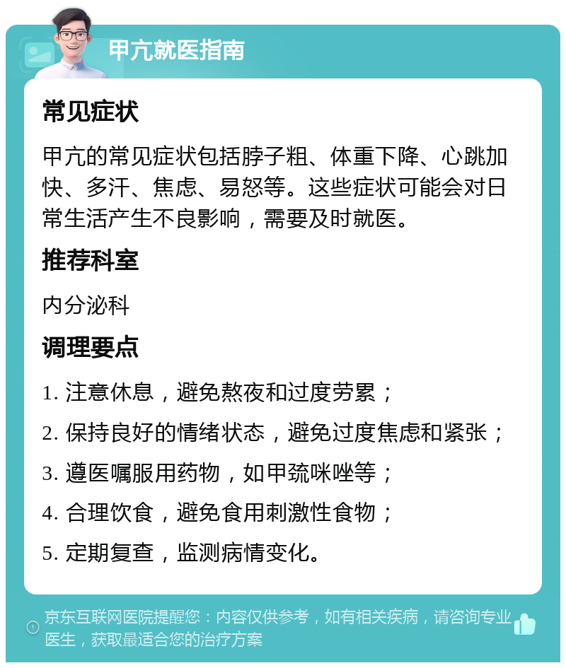 甲亢就医指南 常见症状 甲亢的常见症状包括脖子粗、体重下降、心跳加快、多汗、焦虑、易怒等。这些症状可能会对日常生活产生不良影响，需要及时就医。 推荐科室 内分泌科 调理要点 1. 注意休息，避免熬夜和过度劳累； 2. 保持良好的情绪状态，避免过度焦虑和紧张； 3. 遵医嘱服用药物，如甲巯咪唑等； 4. 合理饮食，避免食用刺激性食物； 5. 定期复查，监测病情变化。