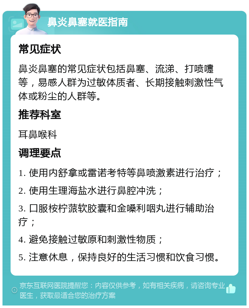 鼻炎鼻塞就医指南 常见症状 鼻炎鼻塞的常见症状包括鼻塞、流涕、打喷嚏等，易感人群为过敏体质者、长期接触刺激性气体或粉尘的人群等。 推荐科室 耳鼻喉科 调理要点 1. 使用内舒拿或雷诺考特等鼻喷激素进行治疗； 2. 使用生理海盐水进行鼻腔冲洗； 3. 口服桉柠蒎软胶囊和金嗓利咽丸进行辅助治疗； 4. 避免接触过敏原和刺激性物质； 5. 注意休息，保持良好的生活习惯和饮食习惯。