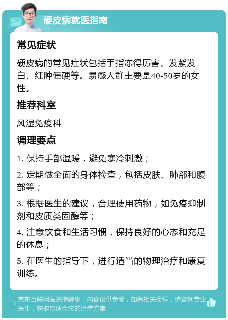 硬皮病就医指南 常见症状 硬皮病的常见症状包括手指冻得厉害、发紫发白、红肿僵硬等。易感人群主要是40-50岁的女性。 推荐科室 风湿免疫科 调理要点 1. 保持手部温暖，避免寒冷刺激； 2. 定期做全面的身体检查，包括皮肤、肺部和腹部等； 3. 根据医生的建议，合理使用药物，如免疫抑制剂和皮质类固醇等； 4. 注意饮食和生活习惯，保持良好的心态和充足的休息； 5. 在医生的指导下，进行适当的物理治疗和康复训练。