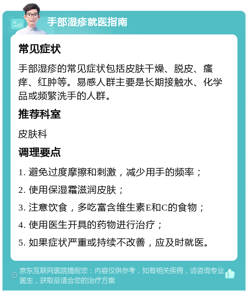 手部湿疹就医指南 常见症状 手部湿疹的常见症状包括皮肤干燥、脱皮、瘙痒、红肿等。易感人群主要是长期接触水、化学品或频繁洗手的人群。 推荐科室 皮肤科 调理要点 1. 避免过度摩擦和刺激，减少用手的频率； 2. 使用保湿霜滋润皮肤； 3. 注意饮食，多吃富含维生素E和C的食物； 4. 使用医生开具的药物进行治疗； 5. 如果症状严重或持续不改善，应及时就医。