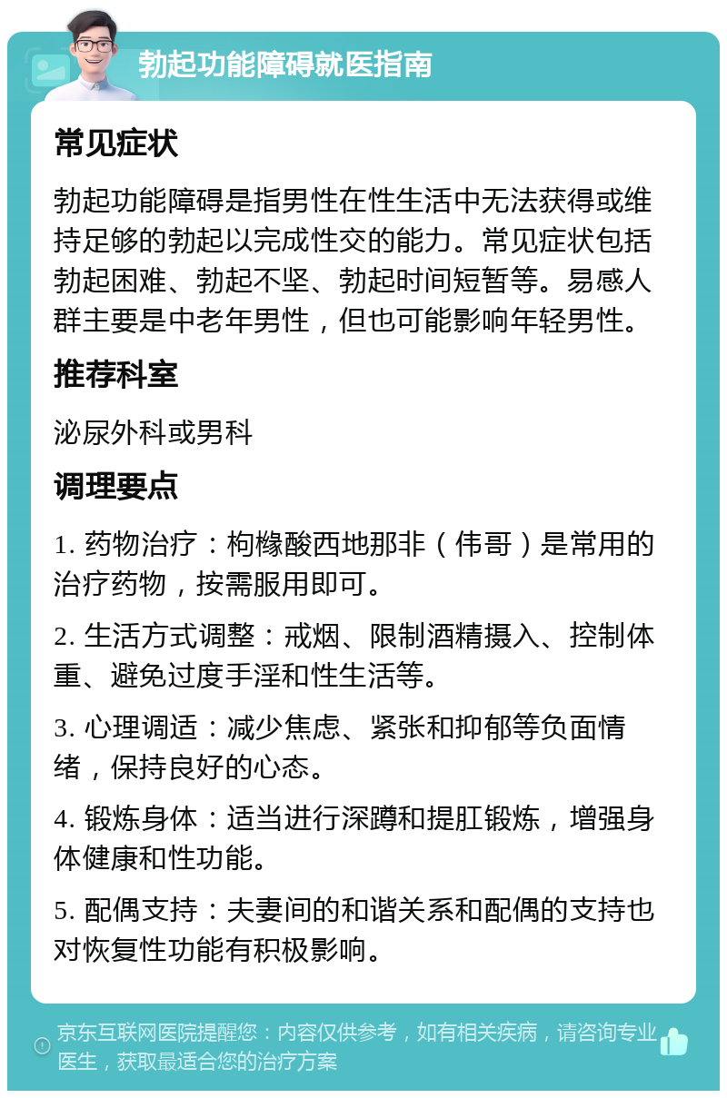 勃起功能障碍就医指南 常见症状 勃起功能障碍是指男性在性生活中无法获得或维持足够的勃起以完成性交的能力。常见症状包括勃起困难、勃起不坚、勃起时间短暂等。易感人群主要是中老年男性，但也可能影响年轻男性。 推荐科室 泌尿外科或男科 调理要点 1. 药物治疗：枸橼酸西地那非（伟哥）是常用的治疗药物，按需服用即可。 2. 生活方式调整：戒烟、限制酒精摄入、控制体重、避免过度手淫和性生活等。 3. 心理调适：减少焦虑、紧张和抑郁等负面情绪，保持良好的心态。 4. 锻炼身体：适当进行深蹲和提肛锻炼，增强身体健康和性功能。 5. 配偶支持：夫妻间的和谐关系和配偶的支持也对恢复性功能有积极影响。