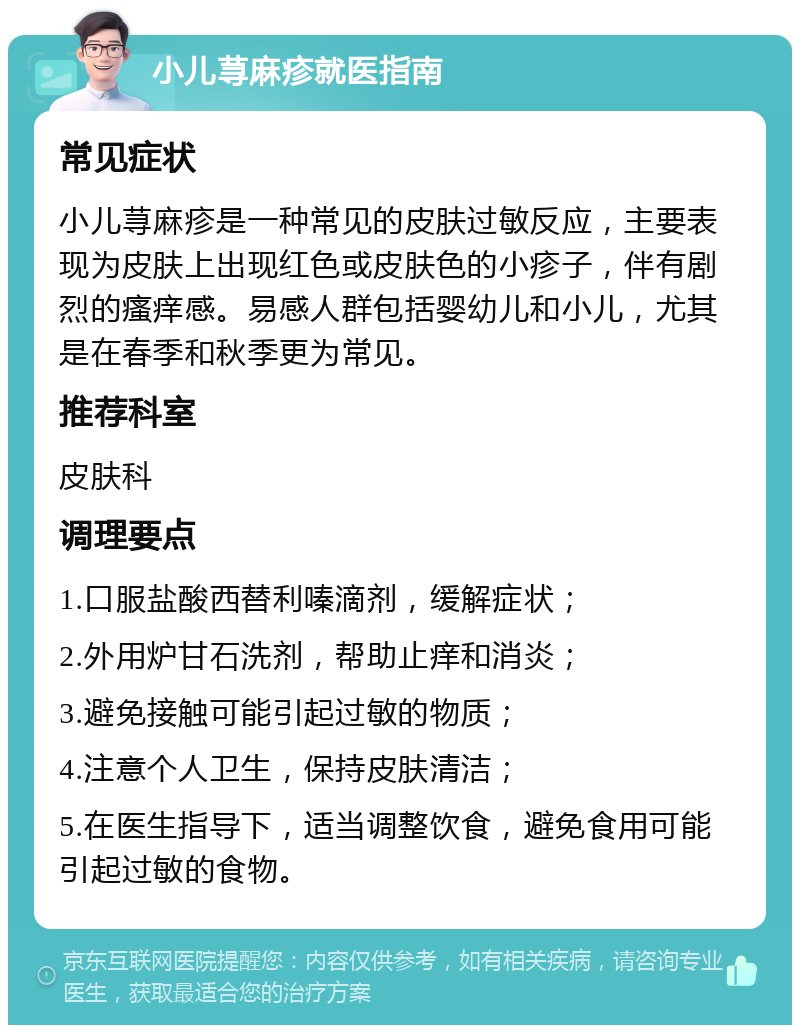 小儿荨麻疹就医指南 常见症状 小儿荨麻疹是一种常见的皮肤过敏反应，主要表现为皮肤上出现红色或皮肤色的小疹子，伴有剧烈的瘙痒感。易感人群包括婴幼儿和小儿，尤其是在春季和秋季更为常见。 推荐科室 皮肤科 调理要点 1.口服盐酸西替利嗪滴剂，缓解症状； 2.外用炉甘石洗剂，帮助止痒和消炎； 3.避免接触可能引起过敏的物质； 4.注意个人卫生，保持皮肤清洁； 5.在医生指导下，适当调整饮食，避免食用可能引起过敏的食物。