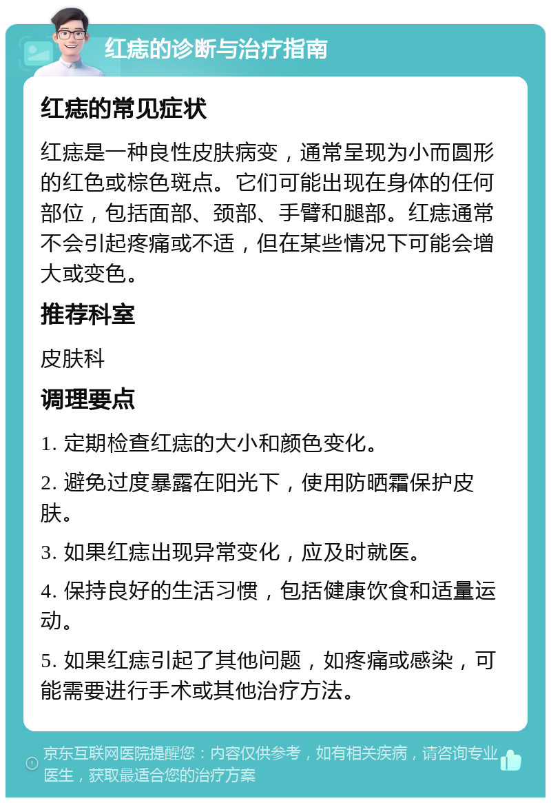 红痣的诊断与治疗指南 红痣的常见症状 红痣是一种良性皮肤病变，通常呈现为小而圆形的红色或棕色斑点。它们可能出现在身体的任何部位，包括面部、颈部、手臂和腿部。红痣通常不会引起疼痛或不适，但在某些情况下可能会增大或变色。 推荐科室 皮肤科 调理要点 1. 定期检查红痣的大小和颜色变化。 2. 避免过度暴露在阳光下，使用防晒霜保护皮肤。 3. 如果红痣出现异常变化，应及时就医。 4. 保持良好的生活习惯，包括健康饮食和适量运动。 5. 如果红痣引起了其他问题，如疼痛或感染，可能需要进行手术或其他治疗方法。