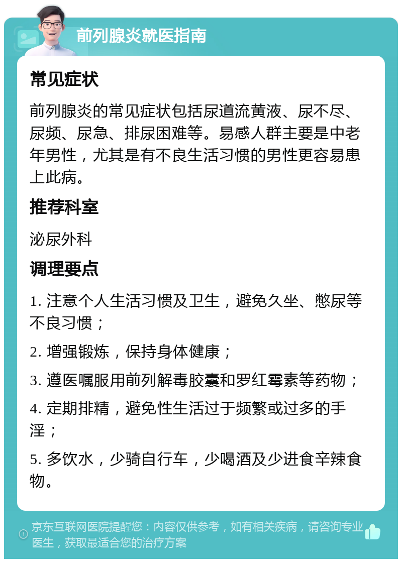 前列腺炎就医指南 常见症状 前列腺炎的常见症状包括尿道流黄液、尿不尽、尿频、尿急、排尿困难等。易感人群主要是中老年男性，尤其是有不良生活习惯的男性更容易患上此病。 推荐科室 泌尿外科 调理要点 1. 注意个人生活习惯及卫生，避免久坐、憋尿等不良习惯； 2. 增强锻炼，保持身体健康； 3. 遵医嘱服用前列解毒胶囊和罗红霉素等药物； 4. 定期排精，避免性生活过于频繁或过多的手淫； 5. 多饮水，少骑自行车，少喝酒及少进食辛辣食物。