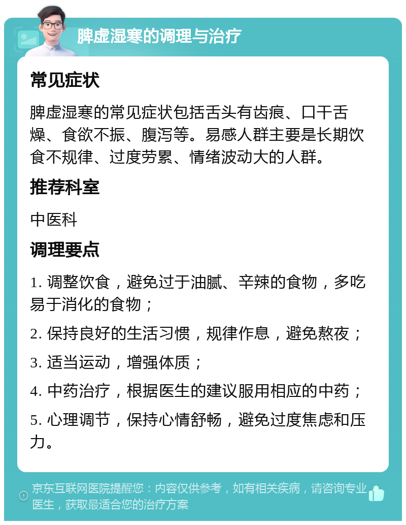 脾虚湿寒的调理与治疗 常见症状 脾虚湿寒的常见症状包括舌头有齿痕、口干舌燥、食欲不振、腹泻等。易感人群主要是长期饮食不规律、过度劳累、情绪波动大的人群。 推荐科室 中医科 调理要点 1. 调整饮食，避免过于油腻、辛辣的食物，多吃易于消化的食物； 2. 保持良好的生活习惯，规律作息，避免熬夜； 3. 适当运动，增强体质； 4. 中药治疗，根据医生的建议服用相应的中药； 5. 心理调节，保持心情舒畅，避免过度焦虑和压力。