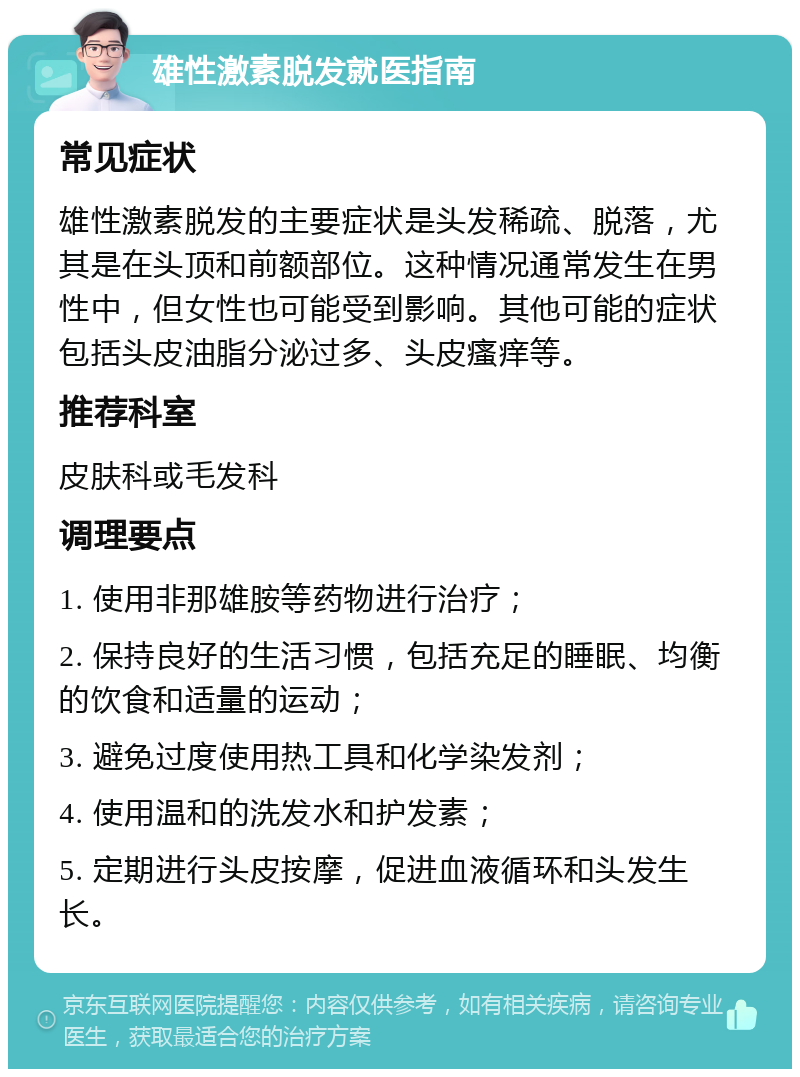 雄性激素脱发就医指南 常见症状 雄性激素脱发的主要症状是头发稀疏、脱落，尤其是在头顶和前额部位。这种情况通常发生在男性中，但女性也可能受到影响。其他可能的症状包括头皮油脂分泌过多、头皮瘙痒等。 推荐科室 皮肤科或毛发科 调理要点 1. 使用非那雄胺等药物进行治疗； 2. 保持良好的生活习惯，包括充足的睡眠、均衡的饮食和适量的运动； 3. 避免过度使用热工具和化学染发剂； 4. 使用温和的洗发水和护发素； 5. 定期进行头皮按摩，促进血液循环和头发生长。