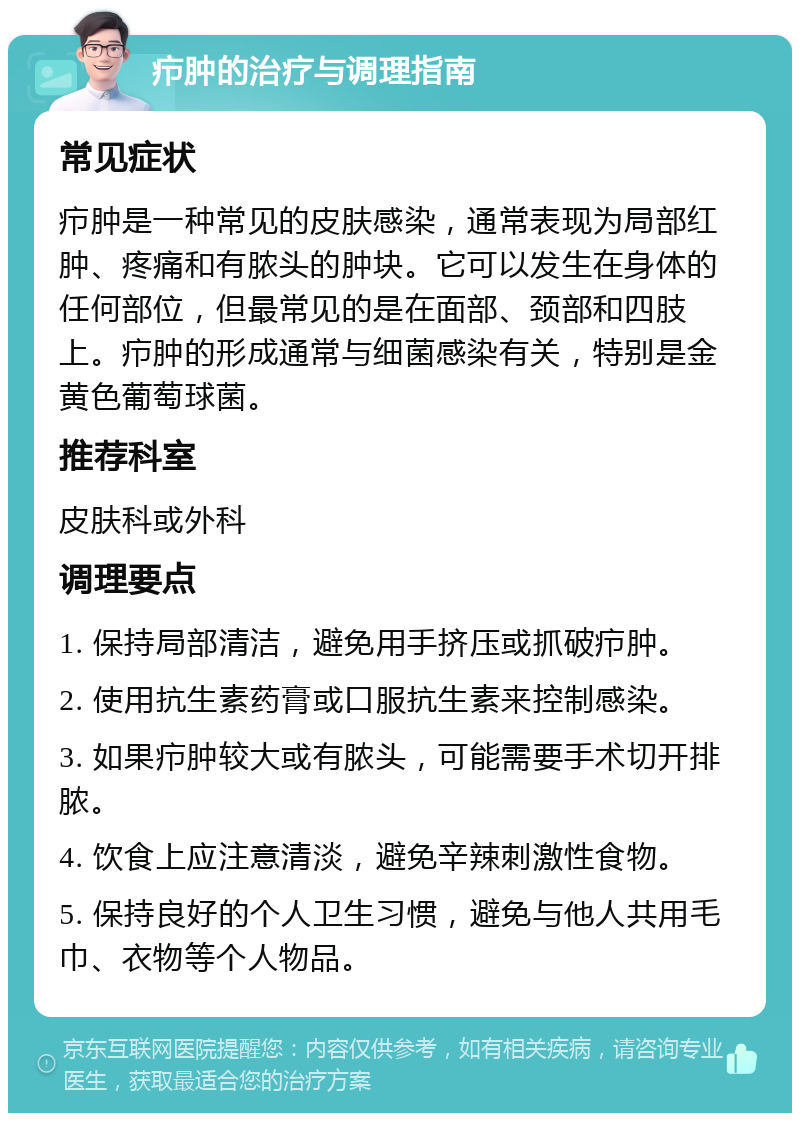 疖肿的治疗与调理指南 常见症状 疖肿是一种常见的皮肤感染，通常表现为局部红肿、疼痛和有脓头的肿块。它可以发生在身体的任何部位，但最常见的是在面部、颈部和四肢上。疖肿的形成通常与细菌感染有关，特别是金黄色葡萄球菌。 推荐科室 皮肤科或外科 调理要点 1. 保持局部清洁，避免用手挤压或抓破疖肿。 2. 使用抗生素药膏或口服抗生素来控制感染。 3. 如果疖肿较大或有脓头，可能需要手术切开排脓。 4. 饮食上应注意清淡，避免辛辣刺激性食物。 5. 保持良好的个人卫生习惯，避免与他人共用毛巾、衣物等个人物品。