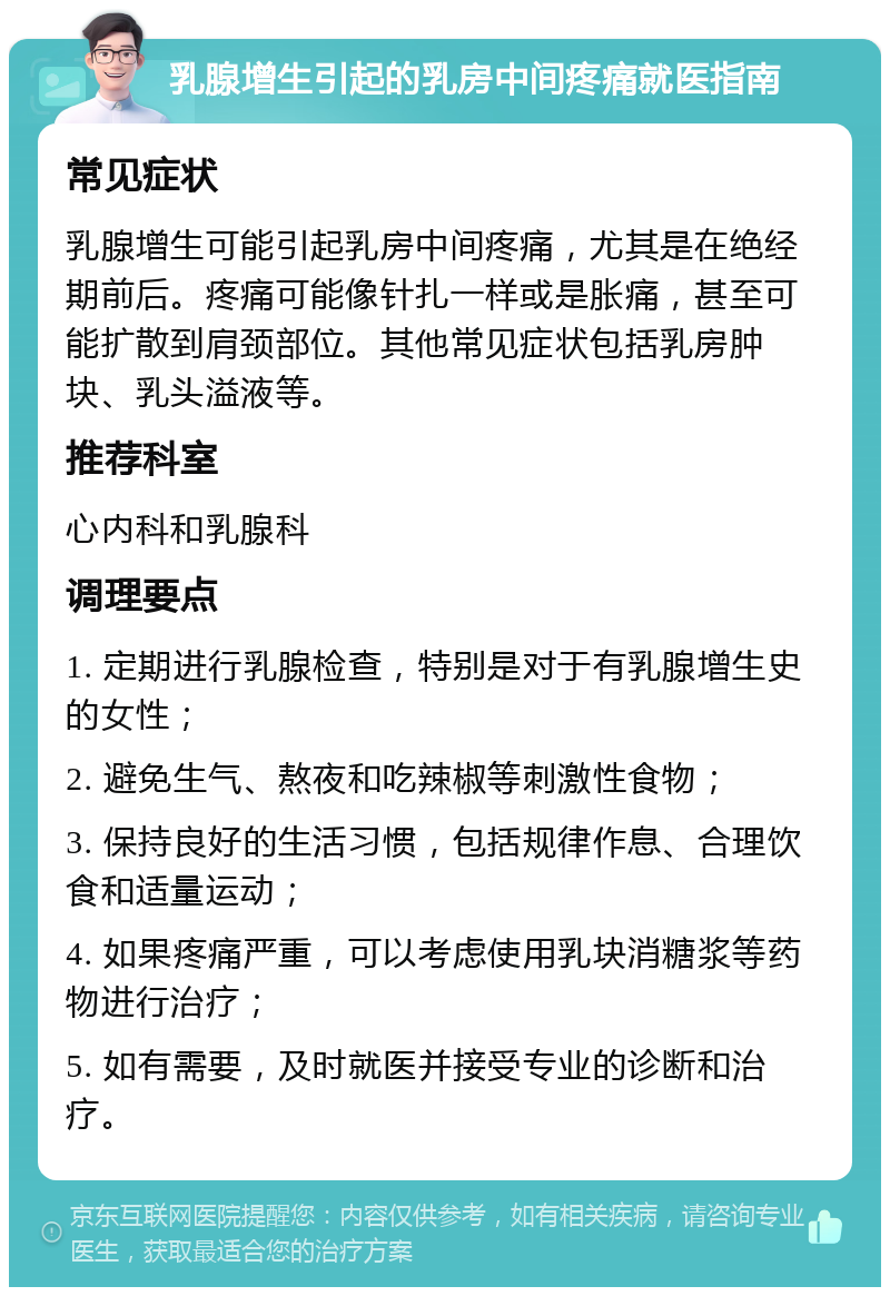 乳腺增生引起的乳房中间疼痛就医指南 常见症状 乳腺增生可能引起乳房中间疼痛，尤其是在绝经期前后。疼痛可能像针扎一样或是胀痛，甚至可能扩散到肩颈部位。其他常见症状包括乳房肿块、乳头溢液等。 推荐科室 心内科和乳腺科 调理要点 1. 定期进行乳腺检查，特别是对于有乳腺增生史的女性； 2. 避免生气、熬夜和吃辣椒等刺激性食物； 3. 保持良好的生活习惯，包括规律作息、合理饮食和适量运动； 4. 如果疼痛严重，可以考虑使用乳块消糖浆等药物进行治疗； 5. 如有需要，及时就医并接受专业的诊断和治疗。