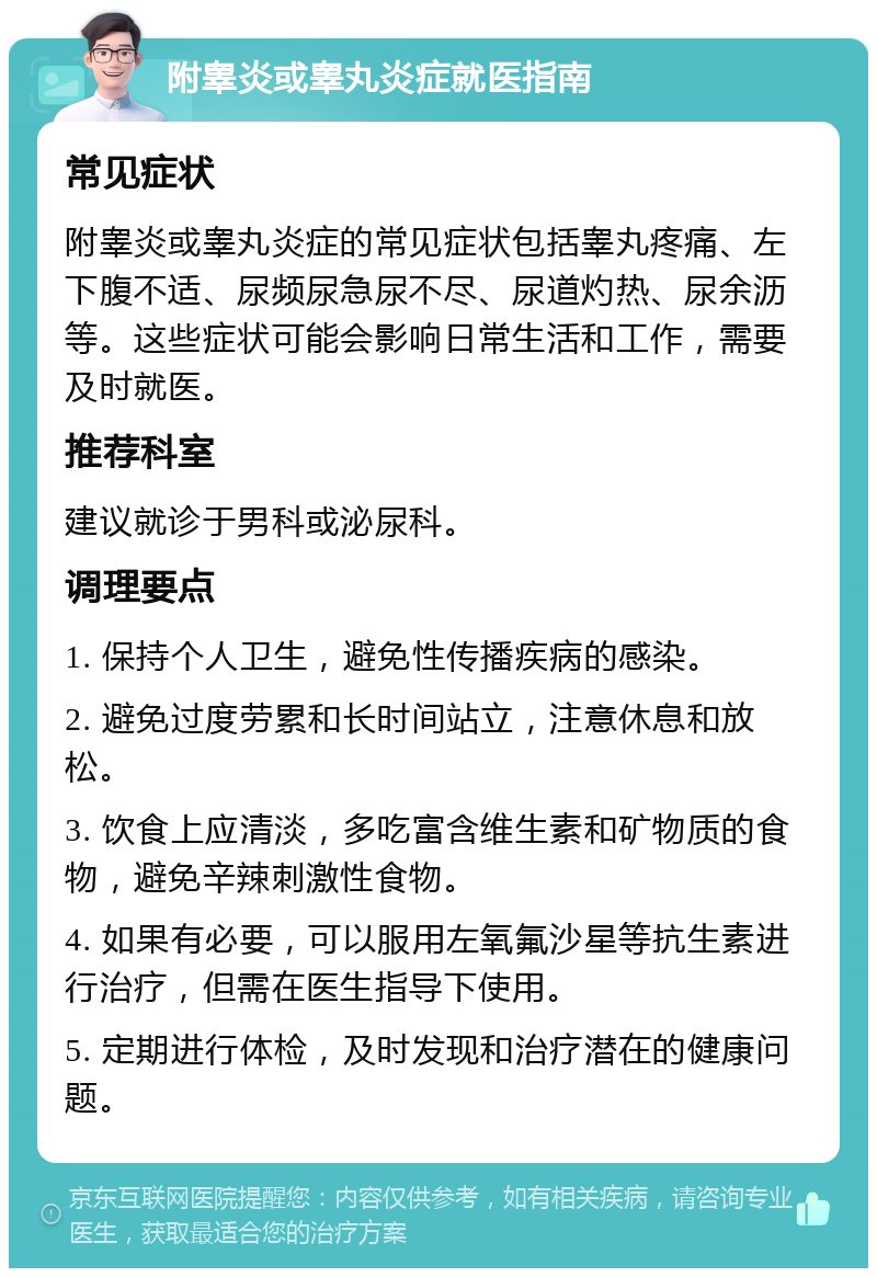 附睾炎或睾丸炎症就医指南 常见症状 附睾炎或睾丸炎症的常见症状包括睾丸疼痛、左下腹不适、尿频尿急尿不尽、尿道灼热、尿余沥等。这些症状可能会影响日常生活和工作，需要及时就医。 推荐科室 建议就诊于男科或泌尿科。 调理要点 1. 保持个人卫生，避免性传播疾病的感染。 2. 避免过度劳累和长时间站立，注意休息和放松。 3. 饮食上应清淡，多吃富含维生素和矿物质的食物，避免辛辣刺激性食物。 4. 如果有必要，可以服用左氧氟沙星等抗生素进行治疗，但需在医生指导下使用。 5. 定期进行体检，及时发现和治疗潜在的健康问题。