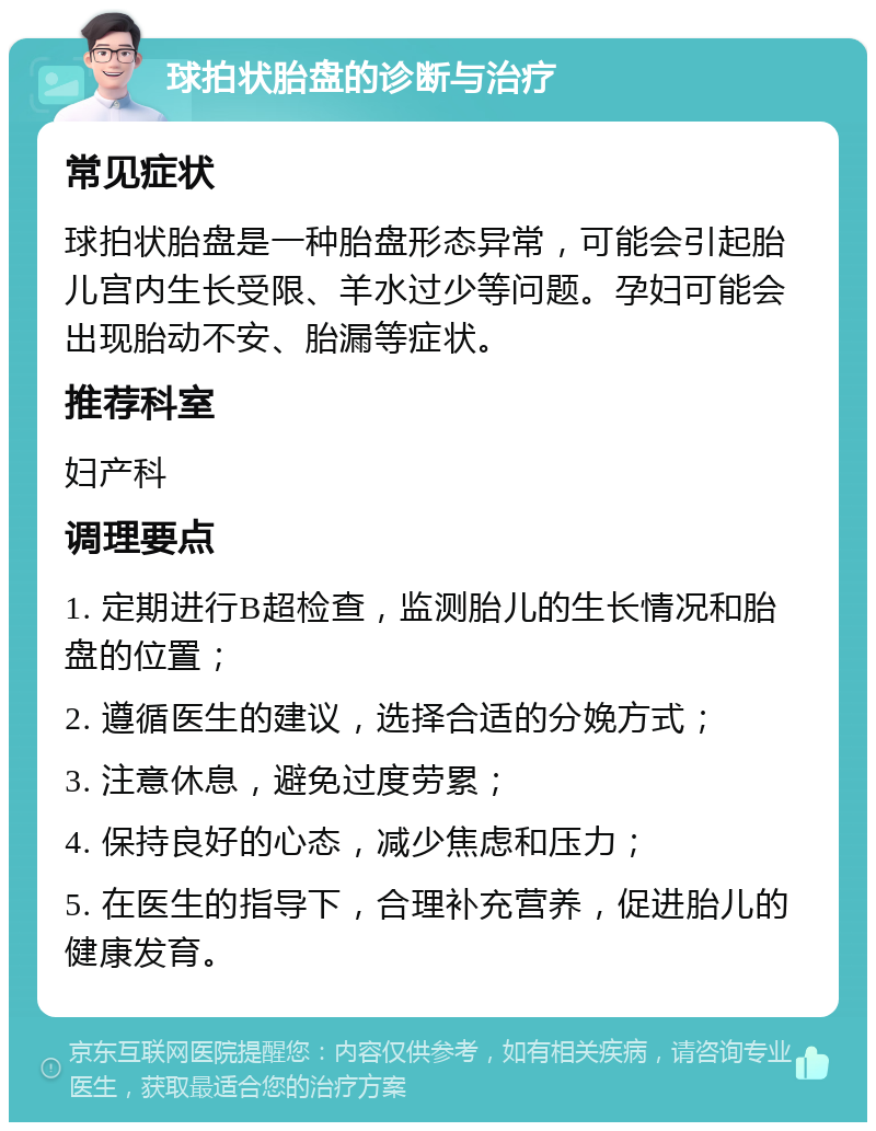 球拍状胎盘的诊断与治疗 常见症状 球拍状胎盘是一种胎盘形态异常，可能会引起胎儿宫内生长受限、羊水过少等问题。孕妇可能会出现胎动不安、胎漏等症状。 推荐科室 妇产科 调理要点 1. 定期进行B超检查，监测胎儿的生长情况和胎盘的位置； 2. 遵循医生的建议，选择合适的分娩方式； 3. 注意休息，避免过度劳累； 4. 保持良好的心态，减少焦虑和压力； 5. 在医生的指导下，合理补充营养，促进胎儿的健康发育。