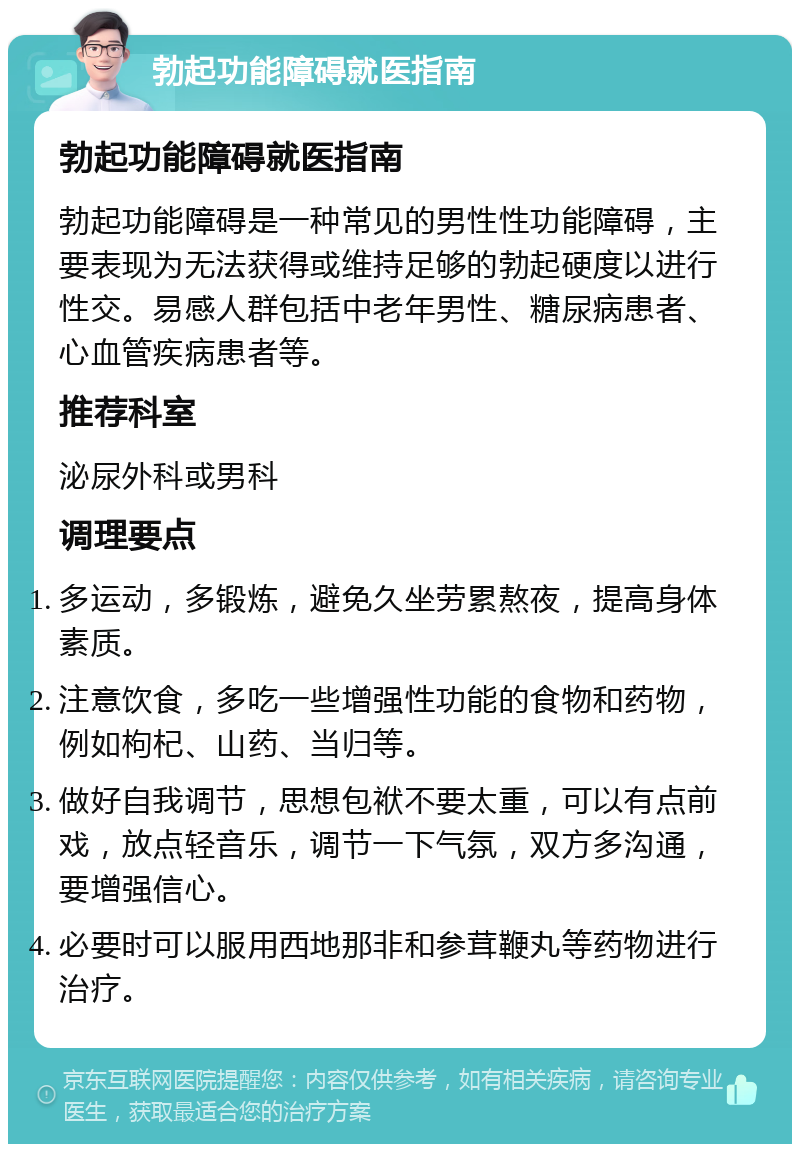 勃起功能障碍就医指南 勃起功能障碍就医指南 勃起功能障碍是一种常见的男性性功能障碍，主要表现为无法获得或维持足够的勃起硬度以进行性交。易感人群包括中老年男性、糖尿病患者、心血管疾病患者等。 推荐科室 泌尿外科或男科 调理要点 多运动，多锻炼，避免久坐劳累熬夜，提高身体素质。 注意饮食，多吃一些增强性功能的食物和药物，例如枸杞、山药、当归等。 做好自我调节，思想包袱不要太重，可以有点前戏，放点轻音乐，调节一下气氛，双方多沟通，要增强信心。 必要时可以服用西地那非和参茸鞭丸等药物进行治疗。