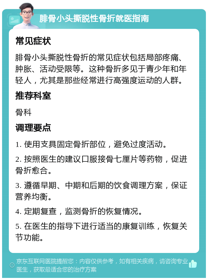 腓骨小头撕脱性骨折就医指南 常见症状 腓骨小头撕脱性骨折的常见症状包括局部疼痛、肿胀、活动受限等。这种骨折多见于青少年和年轻人，尤其是那些经常进行高强度运动的人群。 推荐科室 骨科 调理要点 1. 使用支具固定骨折部位，避免过度活动。 2. 按照医生的建议口服接骨七厘片等药物，促进骨折愈合。 3. 遵循早期、中期和后期的饮食调理方案，保证营养均衡。 4. 定期复查，监测骨折的恢复情况。 5. 在医生的指导下进行适当的康复训练，恢复关节功能。