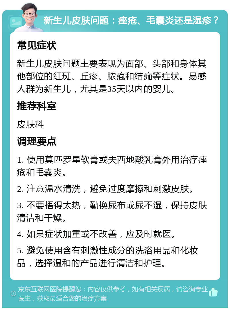 新生儿皮肤问题：痤疮、毛囊炎还是湿疹？ 常见症状 新生儿皮肤问题主要表现为面部、头部和身体其他部位的红斑、丘疹、脓疱和结痂等症状。易感人群为新生儿，尤其是35天以内的婴儿。 推荐科室 皮肤科 调理要点 1. 使用莫匹罗星软膏或夫西地酸乳膏外用治疗痤疮和毛囊炎。 2. 注意温水清洗，避免过度摩擦和刺激皮肤。 3. 不要捂得太热，勤换尿布或尿不湿，保持皮肤清洁和干燥。 4. 如果症状加重或不改善，应及时就医。 5. 避免使用含有刺激性成分的洗浴用品和化妆品，选择温和的产品进行清洁和护理。