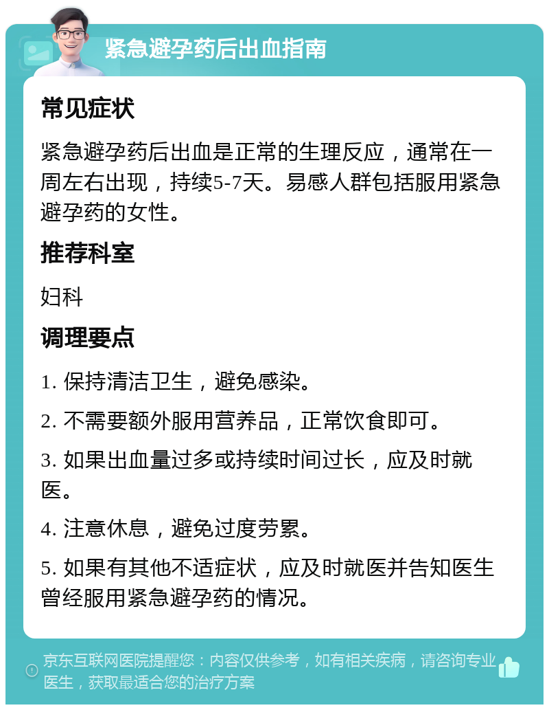 紧急避孕药后出血指南 常见症状 紧急避孕药后出血是正常的生理反应，通常在一周左右出现，持续5-7天。易感人群包括服用紧急避孕药的女性。 推荐科室 妇科 调理要点 1. 保持清洁卫生，避免感染。 2. 不需要额外服用营养品，正常饮食即可。 3. 如果出血量过多或持续时间过长，应及时就医。 4. 注意休息，避免过度劳累。 5. 如果有其他不适症状，应及时就医并告知医生曾经服用紧急避孕药的情况。