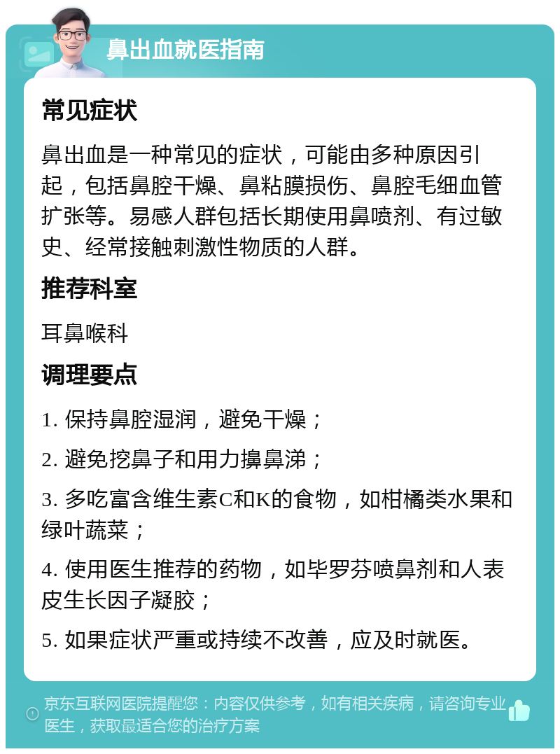 鼻出血就医指南 常见症状 鼻出血是一种常见的症状，可能由多种原因引起，包括鼻腔干燥、鼻粘膜损伤、鼻腔毛细血管扩张等。易感人群包括长期使用鼻喷剂、有过敏史、经常接触刺激性物质的人群。 推荐科室 耳鼻喉科 调理要点 1. 保持鼻腔湿润，避免干燥； 2. 避免挖鼻子和用力擤鼻涕； 3. 多吃富含维生素C和K的食物，如柑橘类水果和绿叶蔬菜； 4. 使用医生推荐的药物，如毕罗芬喷鼻剂和人表皮生长因子凝胶； 5. 如果症状严重或持续不改善，应及时就医。