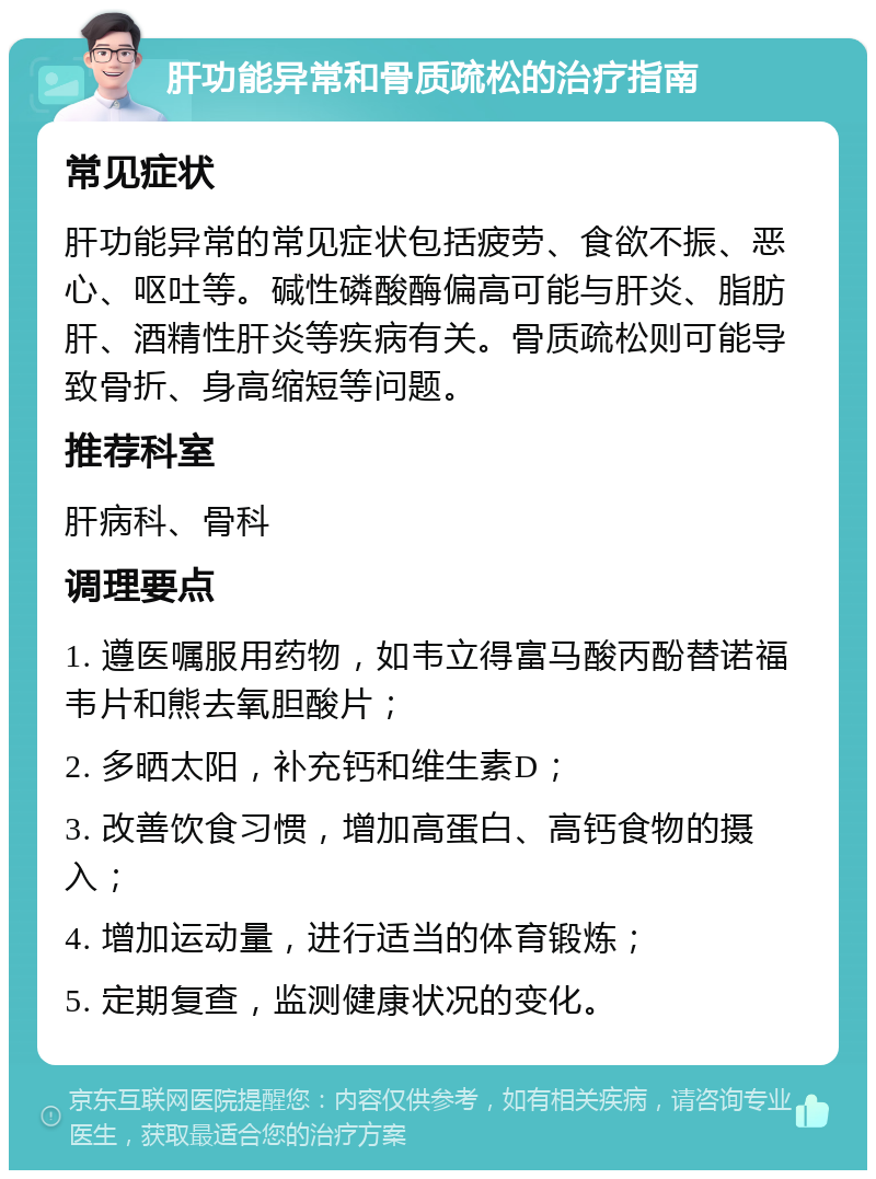 肝功能异常和骨质疏松的治疗指南 常见症状 肝功能异常的常见症状包括疲劳、食欲不振、恶心、呕吐等。碱性磷酸酶偏高可能与肝炎、脂肪肝、酒精性肝炎等疾病有关。骨质疏松则可能导致骨折、身高缩短等问题。 推荐科室 肝病科、骨科 调理要点 1. 遵医嘱服用药物，如韦立得富马酸丙酚替诺福韦片和熊去氧胆酸片； 2. 多晒太阳，补充钙和维生素D； 3. 改善饮食习惯，增加高蛋白、高钙食物的摄入； 4. 增加运动量，进行适当的体育锻炼； 5. 定期复查，监测健康状况的变化。