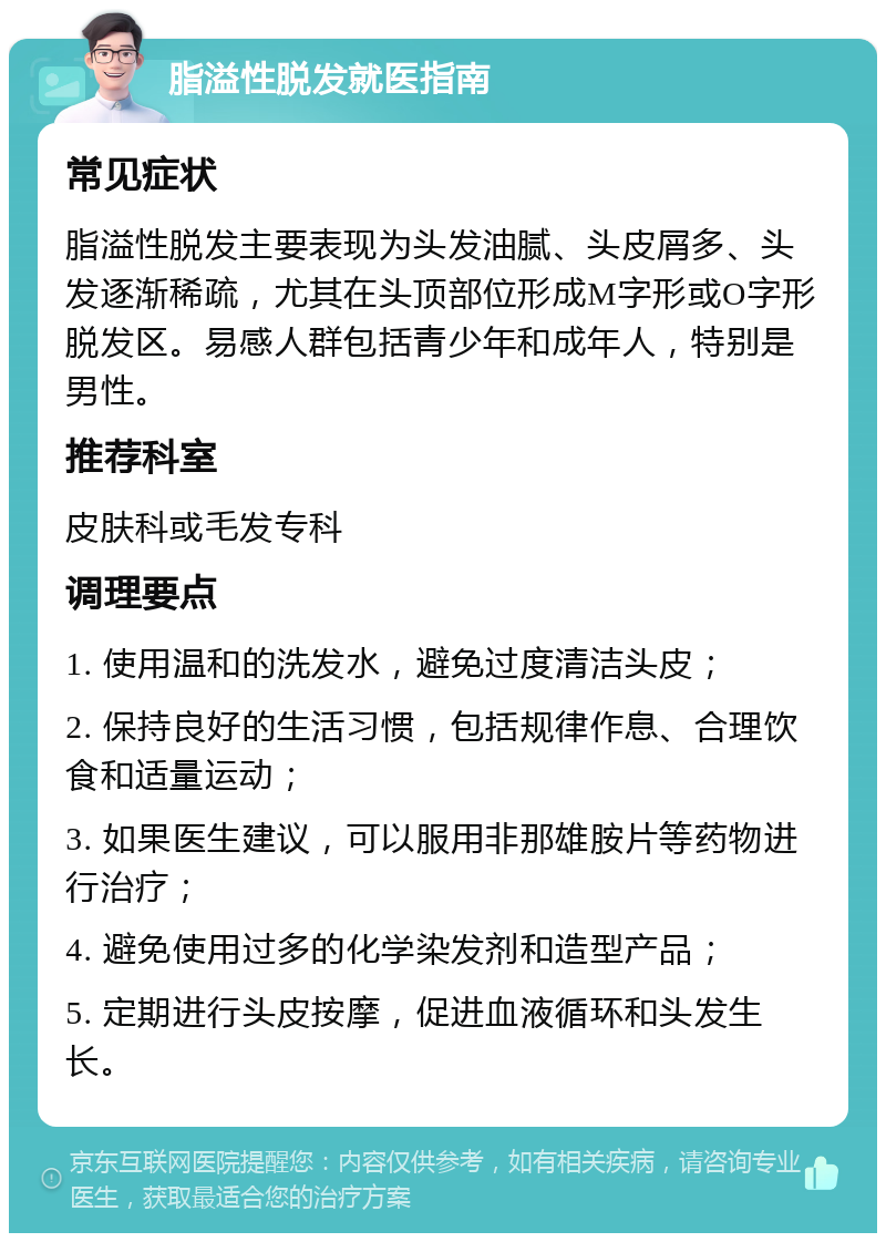 脂溢性脱发就医指南 常见症状 脂溢性脱发主要表现为头发油腻、头皮屑多、头发逐渐稀疏，尤其在头顶部位形成M字形或O字形脱发区。易感人群包括青少年和成年人，特别是男性。 推荐科室 皮肤科或毛发专科 调理要点 1. 使用温和的洗发水，避免过度清洁头皮； 2. 保持良好的生活习惯，包括规律作息、合理饮食和适量运动； 3. 如果医生建议，可以服用非那雄胺片等药物进行治疗； 4. 避免使用过多的化学染发剂和造型产品； 5. 定期进行头皮按摩，促进血液循环和头发生长。