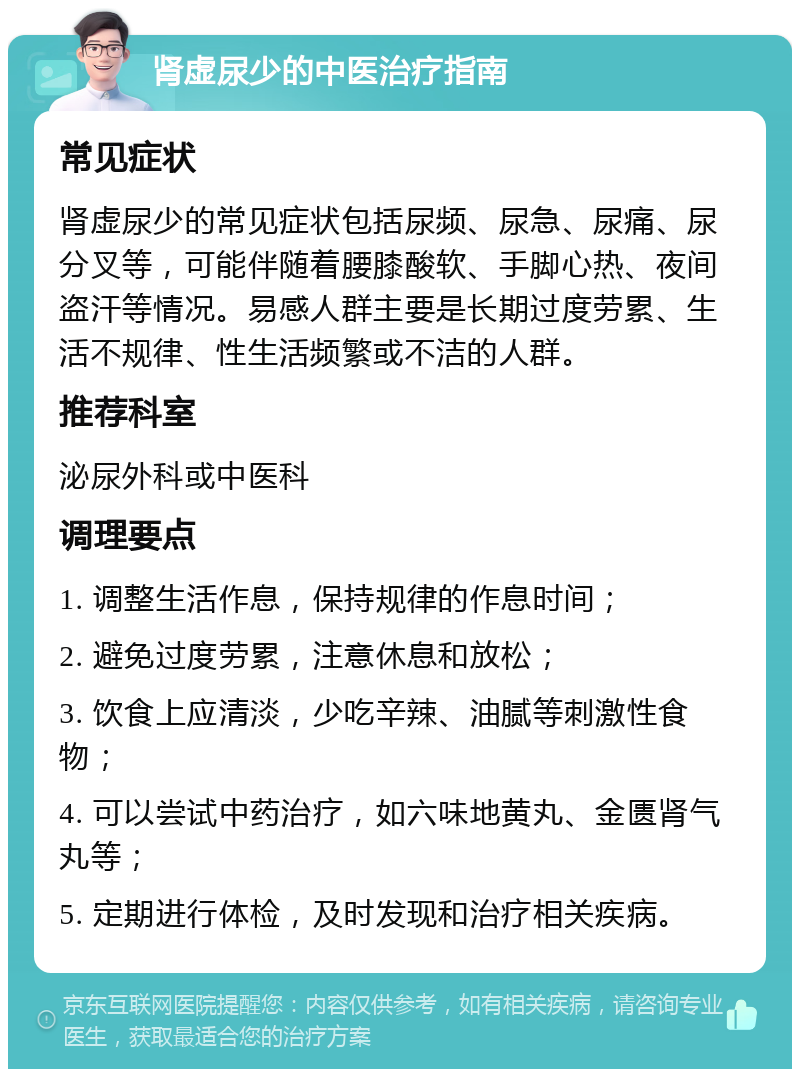 肾虚尿少的中医治疗指南 常见症状 肾虚尿少的常见症状包括尿频、尿急、尿痛、尿分叉等，可能伴随着腰膝酸软、手脚心热、夜间盗汗等情况。易感人群主要是长期过度劳累、生活不规律、性生活频繁或不洁的人群。 推荐科室 泌尿外科或中医科 调理要点 1. 调整生活作息，保持规律的作息时间； 2. 避免过度劳累，注意休息和放松； 3. 饮食上应清淡，少吃辛辣、油腻等刺激性食物； 4. 可以尝试中药治疗，如六味地黄丸、金匮肾气丸等； 5. 定期进行体检，及时发现和治疗相关疾病。