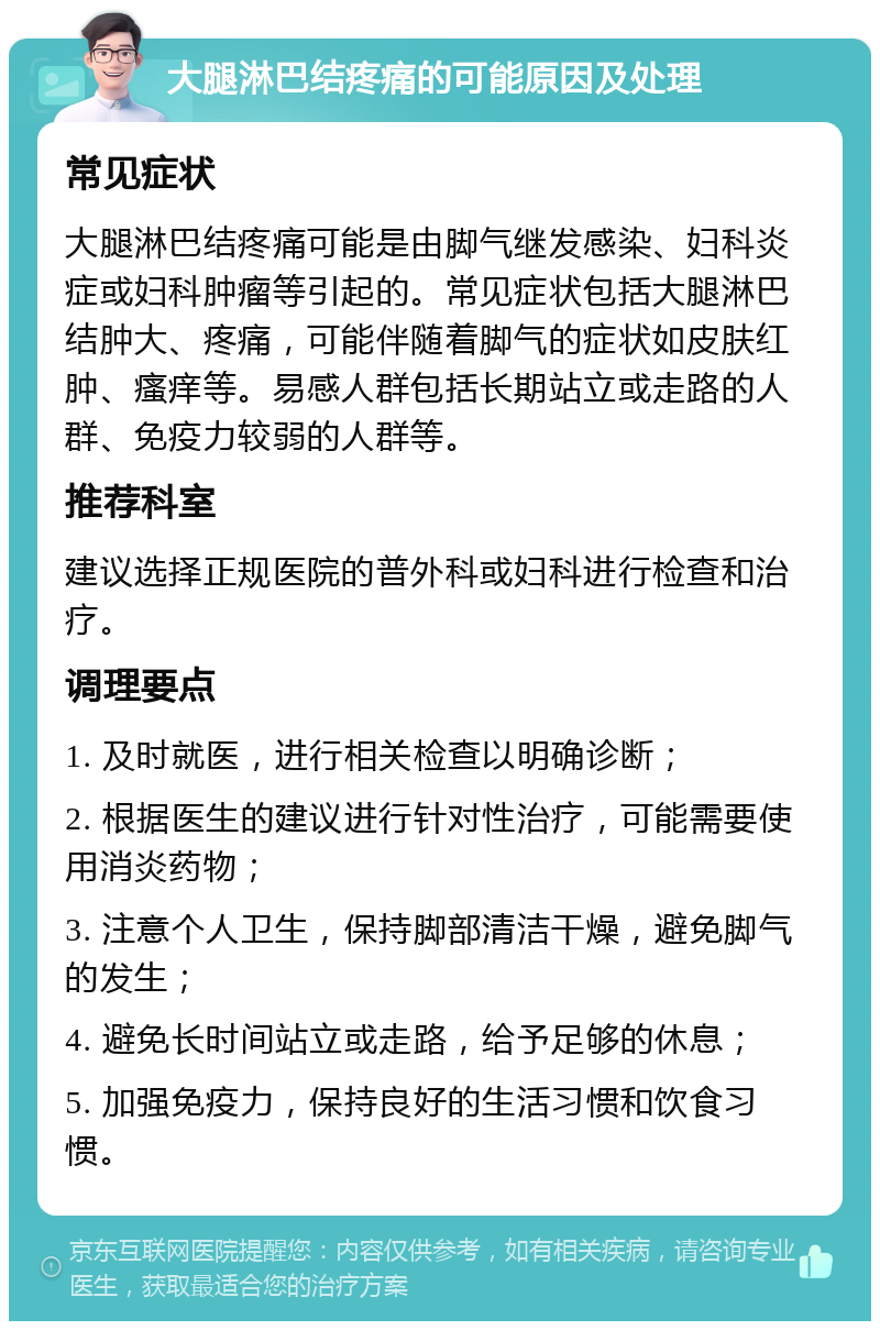 大腿淋巴结疼痛的可能原因及处理 常见症状 大腿淋巴结疼痛可能是由脚气继发感染、妇科炎症或妇科肿瘤等引起的。常见症状包括大腿淋巴结肿大、疼痛，可能伴随着脚气的症状如皮肤红肿、瘙痒等。易感人群包括长期站立或走路的人群、免疫力较弱的人群等。 推荐科室 建议选择正规医院的普外科或妇科进行检查和治疗。 调理要点 1. 及时就医，进行相关检查以明确诊断； 2. 根据医生的建议进行针对性治疗，可能需要使用消炎药物； 3. 注意个人卫生，保持脚部清洁干燥，避免脚气的发生； 4. 避免长时间站立或走路，给予足够的休息； 5. 加强免疫力，保持良好的生活习惯和饮食习惯。