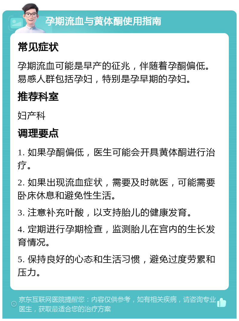 孕期流血与黄体酮使用指南 常见症状 孕期流血可能是早产的征兆，伴随着孕酮偏低。易感人群包括孕妇，特别是孕早期的孕妇。 推荐科室 妇产科 调理要点 1. 如果孕酮偏低，医生可能会开具黄体酮进行治疗。 2. 如果出现流血症状，需要及时就医，可能需要卧床休息和避免性生活。 3. 注意补充叶酸，以支持胎儿的健康发育。 4. 定期进行孕期检查，监测胎儿在宫内的生长发育情况。 5. 保持良好的心态和生活习惯，避免过度劳累和压力。