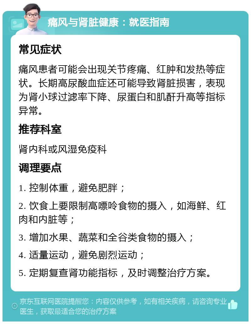 痛风与肾脏健康：就医指南 常见症状 痛风患者可能会出现关节疼痛、红肿和发热等症状。长期高尿酸血症还可能导致肾脏损害，表现为肾小球过滤率下降、尿蛋白和肌酐升高等指标异常。 推荐科室 肾内科或风湿免疫科 调理要点 1. 控制体重，避免肥胖； 2. 饮食上要限制高嘌呤食物的摄入，如海鲜、红肉和内脏等； 3. 增加水果、蔬菜和全谷类食物的摄入； 4. 适量运动，避免剧烈运动； 5. 定期复查肾功能指标，及时调整治疗方案。