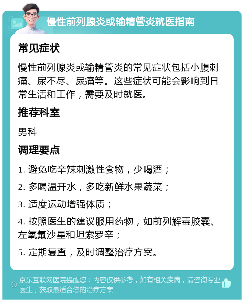 慢性前列腺炎或输精管炎就医指南 常见症状 慢性前列腺炎或输精管炎的常见症状包括小腹刺痛、尿不尽、尿痛等。这些症状可能会影响到日常生活和工作，需要及时就医。 推荐科室 男科 调理要点 1. 避免吃辛辣刺激性食物，少喝酒； 2. 多喝温开水，多吃新鲜水果蔬菜； 3. 适度运动增强体质； 4. 按照医生的建议服用药物，如前列解毒胶囊、左氧氟沙星和坦索罗辛； 5. 定期复查，及时调整治疗方案。