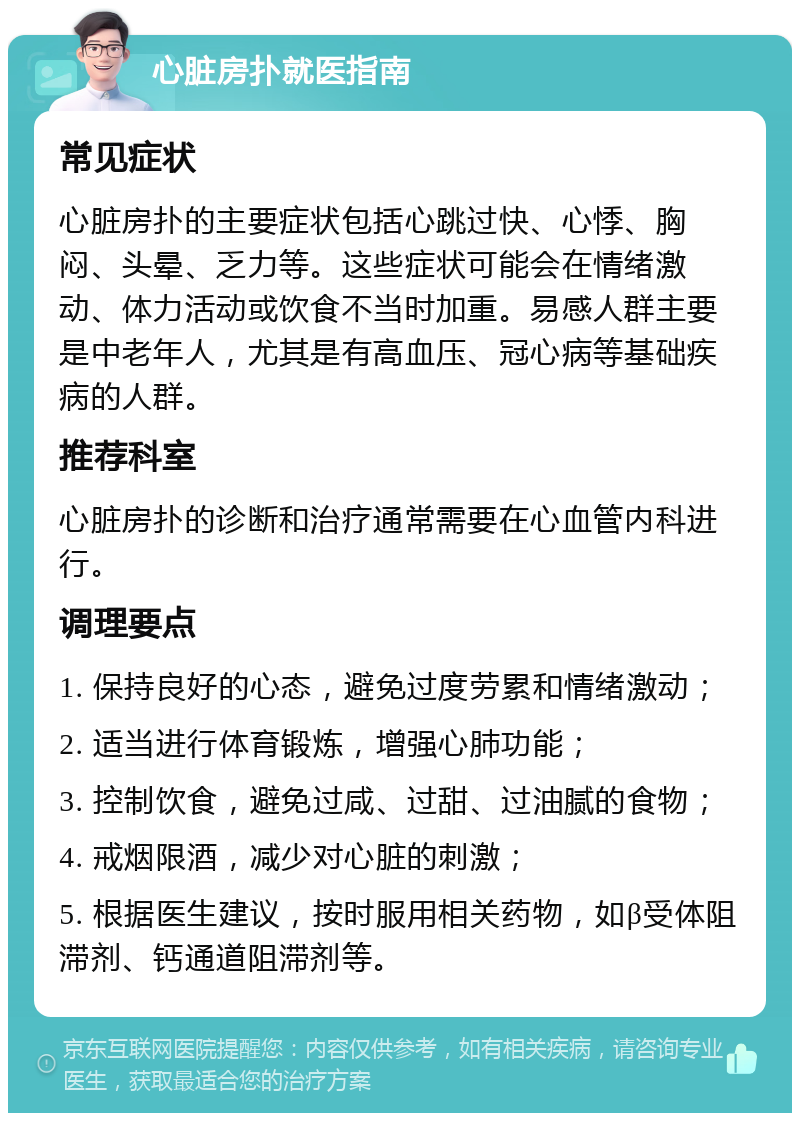 心脏房扑就医指南 常见症状 心脏房扑的主要症状包括心跳过快、心悸、胸闷、头晕、乏力等。这些症状可能会在情绪激动、体力活动或饮食不当时加重。易感人群主要是中老年人，尤其是有高血压、冠心病等基础疾病的人群。 推荐科室 心脏房扑的诊断和治疗通常需要在心血管内科进行。 调理要点 1. 保持良好的心态，避免过度劳累和情绪激动； 2. 适当进行体育锻炼，增强心肺功能； 3. 控制饮食，避免过咸、过甜、过油腻的食物； 4. 戒烟限酒，减少对心脏的刺激； 5. 根据医生建议，按时服用相关药物，如β受体阻滞剂、钙通道阻滞剂等。