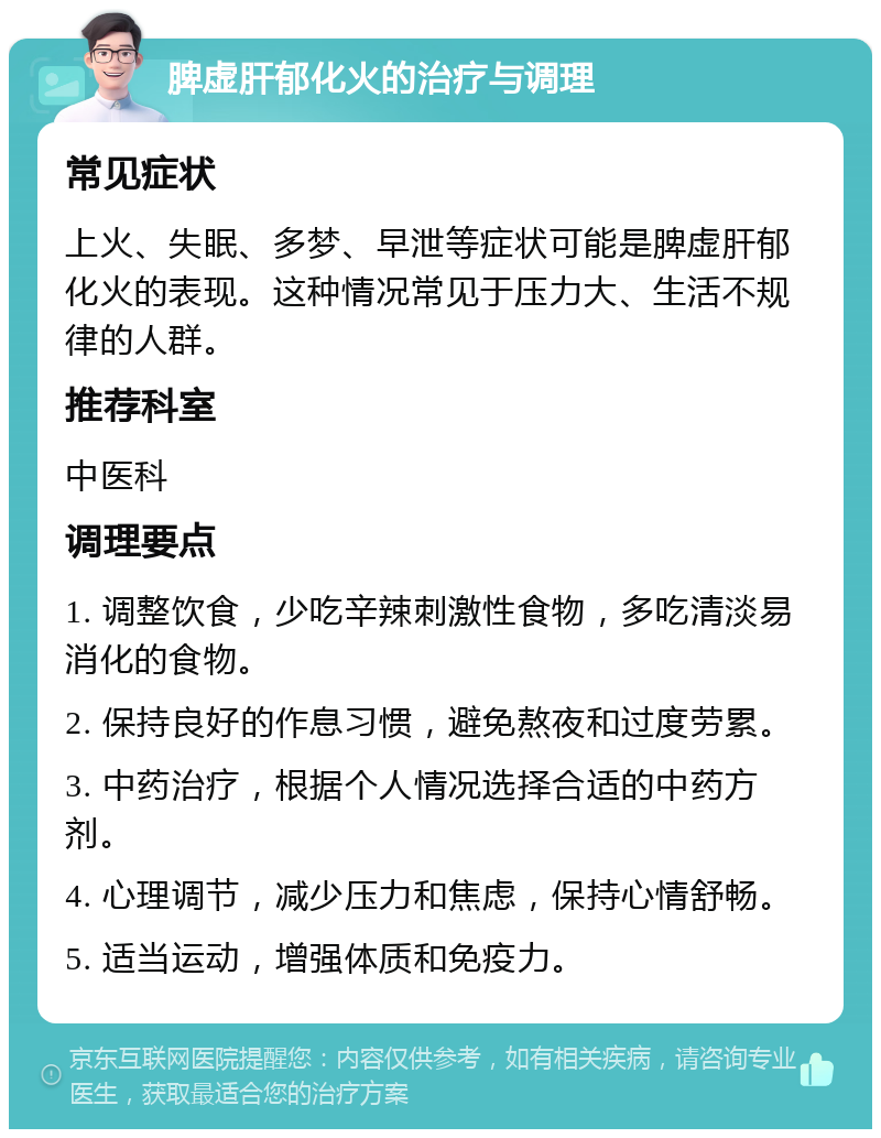 脾虚肝郁化火的治疗与调理 常见症状 上火、失眠、多梦、早泄等症状可能是脾虚肝郁化火的表现。这种情况常见于压力大、生活不规律的人群。 推荐科室 中医科 调理要点 1. 调整饮食，少吃辛辣刺激性食物，多吃清淡易消化的食物。 2. 保持良好的作息习惯，避免熬夜和过度劳累。 3. 中药治疗，根据个人情况选择合适的中药方剂。 4. 心理调节，减少压力和焦虑，保持心情舒畅。 5. 适当运动，增强体质和免疫力。